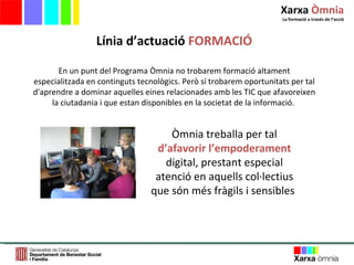 En un punt del Programa Òmnia no trobarem formació altament especialitzada en continguts tecnològics. Però sí trobarem oportunitats per tal d'aprendre a dominar aquelles eines relacionades amb les TIC que afavoreixen la ciutadania i que estan disponibles en la societat de la informació.  Línia d ’ actuació  FORMACIÓ Òmnia treballa per tal  d’afavorir l’empoderament  digital, prestant especial atenció   en aquells col·lectius que són més fràgils i sensibles   Xarxa  Òmnia La formació a través de l ’ acció 