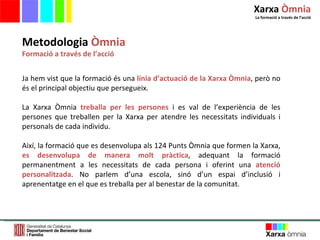 Metodologia  Òmnia Formació a través de l’acció Ja hem vist que la formació és una  línia d ’ actuació de la Xarxa Òmnia , però no és el principal objectiu que persegueix. La Xarxa Òmnia  treballa per les persones  i es val de l ’ experiència de les persones que treballen per la Xarxa per atendre les necessitats individuals i personals de cada individu.  Així, la formació que es desenvolupa als 124 Punts Òmnia que formen la Xarxa,  es desenvolupa de manera molt pràctica , adequant la formació permanentment a les necessitats de cada persona i oferint una  atenció personalitzada . No parlem d ’ una escola, sinó d ’ un espai d ’ inclusió i aprenentatge en el que es treballa per al benestar de la comunitat.  Xarxa  Òmnia La formació a través de l ’ acció 
