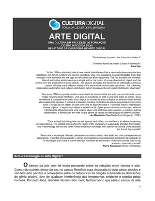 ARTE DIGITAL
                           UMA CULTURA EM PROCESSO DE FORMAÇÃO
                                   CICERO INACIO DA SILVA
                           RELATÓRIO DA CURADORIA DE ARTE DIGITAL


                                                                        “The best way to predict the future is to invent it”

                                                                         “A melhor forma de prever o futuro é inventá-lo”
                                                                                                               Alan Kay

                           “In the 1990s a standard joke at new media festivals was that a new media piece requires two
                interfaces: one for art curators and one for everybody else. This resistance is understandable given that
                the logic of the art world and the logic of new media are exact opposites. The first is based the romantic
                       idea of authorship which assumes a single author, the notion of a one-of-a-kind art object, and the
               control over the distribution of such objects…the second privileges the existence of potentially numerous
                          copies; infinitely many different states of the same work; author-user symbiosis…the collective;
               collaborative authorship; and network distribution (which bypasses the art system distribution channels)”

                    “Nos anos 1990 uma piada padrão nos festivais de novas mídias era a de que uma obra de novas
                    mídias requeria duas interfaces: uma para os curadores de arte e uma para todos os outros. Essa
                  resistência é compreensível dado que a lógica do mundo da arte e a lógica da arte em novas mídias
                  são exatamente opostas. A primeira é baseada na ideia romântica da autoria assumida por um único
                      autor, a noção de um objeto de arte com uma só especificidade e o controle sobre a distribuição
                      desses objetos...o segundo privilegia a existência de cópias potencialmente numerosas; estados
                       infinitamente diferentes para uma mesma obra; uma simbiose autor-usuário...o coletivo; autoria
                       colaborativa; e distribuição em rede (o que ignora os canais de distribuição do sistema da arte)”
                                                                     Lev Manovich (New Media from Borges to HTML)

                            “Thus art and technology are not set against each other, nor are they in an all-encompassing
               correspondence. The conflict arises when the realm of the imaginary is supposedly shielded from reality.
                It is in technology that art and other human endeavor converge. Art’s domain is not that of the absolute
                                                                                                 but that of the possible”

                  “Assim arte e tecnologia não são colocados um contra o outro, nem estão em uma correspondência
                abrangente. O conflito surge quando o campo do imaginário é supostamente protegido da realidade. É
                     na tecnologia que a arte e outros esforços humanos se encontram. O domínio da arte não é o do
                                                                                       absoluto, mas o do possível”
                                                                               Pierre Francastel (Art & Technology)



Arte e Tecnologia ou Arte Digital?


      O campo da arte vem há muito pensando sobre as relações entre técnica e arte.
Como não poderia deixar de ser, no campo filosófico essa discussão já dura vários séculos e
não tem sido pacífica a convivência entre os defensores da criação submetida às abstrações
do gênio criativo, livre de qualquer interferência das ferramentas existente e criadas pelos
homens. Por outro lado, também não tem sido muito fácil pensar o que seria o campo da arte

                                                                                                                          1
 