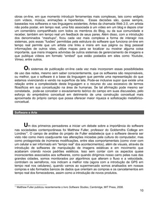obras on-line, em que momento introduzir ferramentas mais complexas, tais como widgets
com vídeos, música, animações e hipertextos. Essas decisões são, quase sempre,
baseadas nos softwares e nas linguagens existentes. Antes da chamada Web 2.0, um artista
não podia postar, em tempo real, uma foto associada à um vídeo em um blog e depois criar
um comentário compartilhado com todos os membros do Blog, ou da sua comunidade e
receber, também em tempo real um feedback de seus pares. Além disso, com a introdução
dos denominados “mashups”, ficou cada vez mais complexa a forma de interagir nos
sistemas, pois essas “fusões” permitidas pela estrutura do software que funciona on-line em
tempo real permite que um artista crie links e insira em sua página ou blog pessoal
informações de outros sites, utilize mapas para se localizar ou mostrar alguma coisa
importante, que insira imagens advindas de outros sistemas de gerenciamento de imagens e
que publique vídeos em formato “embed” que estão postados em sites como Youtube,
Vimeo, entre outros.


          Os sistemas de publicação on-line cada vez mais incorporam essas possibilidades
de uso das redes, mesmo sem saber conscientemente, que os softwares são responsáveis,
ou melhor, que o software é a base da linguagem que permite uma representação do que
estamos vivenciando e vendo na superfície da tela. Pode-se inclusive supor que existe uma
relação entre a complexidade desta linguagem e o recurso do uso excessivo de termos
filosóficos em sua conceituação na área de humanas. Se tal afirmação pode mesmo ser
constatada, pode-se conceber o esvaziamento teórico do campo em suas discussões, pelo
esforço do empréstimo conceitual em detrimento de uma construção conceitual mais
aproximada do próprio campo que possa oferecer maior riqueza e sofisticação metafórico-
conceitual.


Software e Arte



          Um dos primeiros pensadores a iniciar um debate sobre a importância do software
nas sociedades contemporâneas foi Matthew Fuller, professor do Goldsmiths College em
Londres11. O campo de análise do projeto de Fuller estabelecia que o software deveria ser
visto não como mero coadjuvante nas alterações iniciadas pela cultura do computador, mas
como protagonista de inúmeras modificações, entre elas comportamentais (como viver com
um celular e ser informado em “tempo real” dos acontecimentos), além de visuais, através da
introdução de softwares de manipulação de imagens estáticas e em movimento que
acabaram criando novos padrões estéticos. Isso sem contar com os aspectos quase
inconscientes associados aos softwares, como quando dirigimos nosso carro pelas ruas das
grandes cidades, somos monitorados por algoritmos que alteram o fluxo e a velocidade,
controlam os semáforos, nos indicam a melhor rota (agora com a introdução de GPS em
tempo real nos celulares), quando vamos ao supermercado somos analisados em nossas
compras e são formados bancos de dados que orientam as compras e os cancelamentos em
tempo real dos fornecedores, assim como a introdução de novos produtos.



11
     Matthew Fuller publicou recentemente o livro Software Studies, Cambridge, MIT Press, 2008.
                                                                                                  10
 