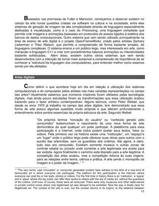 Baseados nas premissas de Fuller e Manovich, começamos a observar existem no
campo da arte novas questões criadas via software na cultura e na sociedade, entre elas
sistemas de geração de imagem de alta complexidade através de linguagens especialmente
dedicadas à visualização, como é o caso do Processing, uma linguagem compilada que
permite criar imagens e animações baseadas em protocolos de acesso ligados à estética dos
bancos de dados computacionais. Outro sistema que vem sendo utilizado principalmente na
área de ensino de arte digital é o projeto OpenFrameWorks, criado pelos artistas Zachary
Lieberman e Theo Watson, que permite a compreensão de forma bastante simples, de
linguagens complexas. O sistema ensina a um público leigo, mas interessado em arte, como
manipular a linguagem C++ e criar com procedimentos básicos animações ou interatividades
bastante sofisticadas. Além disso, existem outros vários sistemas que vem sendo
desenvolvidos com a intenção de tornar mais acessível a compreensão da importância de se
conhecer a “estrutura”da linguagem dos computadores, para entender melhor como estamos
sendo por ela afetados.


Artes digitais


        Como definir o que acontece hoje em dia em relação à utilização dos sistemas
computacionais e do computador pelos artistas nas mais variadas representações no campo
das artes? Atualmente sabemos que inúmeros criadores foram afetados pelas tecnologias
digitais, mas ainda pouco estudadas foram as transformações que essa utilização acabou
trazendo para o fazer artístico contemporâneo. Alguns teóricos, como Peter Weibel, que
desde os anos 1970 já trabalha no campo das artes digitais, tem demonstrado que essa
forma de arte possui algumas questões muito próprias e que alteram profundamente o
entendimento sobre pontos essenciais da própria estrutura da arte. Segundo Weibel:

                    “Os próprios termos “inovação do usuário” ou “conteúdo gerado pelo
                    consumidor” testemunham o nascimento de uma nova forma de arte
                    democrática da qual qualquer um pode participar. A plataforma para essa
                    participação é a Internet, onde todos podem postar seus textos, fotos ou
                    videos. Pela primeira vez na história existe uma “instituição”, um “espaço”e
                    um “lugar” onde o público leigo pode oferecer suas obras para outros com o
                    auxílio das artemídias, sem os guardiões dos critérios. Até agora, é claro,
                    tudo isso era censurado. Existiam somente museus e outras zonas de
                    controle estatal ou privado onde somente a arte legitimada era aceita para
                    ser exibida. Agora finalmente o caminho está liberado para a arte ilegítima. A
                    competição das artes acabou, mas a competição retorna às suas origens,
                    para as relações entre teoria, ciência e prática. A arte perde o monopólio da
                    imagem e o poder da imagem..” 12
12
    “The very terms ‘user innovation’ or ‘consumer generated content’ bear witness to the birth of a new kind of
democratic art in which everyone can participate. The platform for this participation is the Internet, where
everyone can post his or her texts, photos or videos. For the first time in history there is an ‘institution’, a ‘space’
and a ‘place’ where the lay public can offer their works to others with the aid of media art, without the guardians
of the criteria. Until now, of course, these were all censured. There were only museums and other state-owned
or private control zones where only legitimised art was allowed to be exhibited. Now the way is finally clear for
illegitimate art. The contest of the arts is over, but the contest returns to its origins, to the relations between
                                                                                                                     11
 