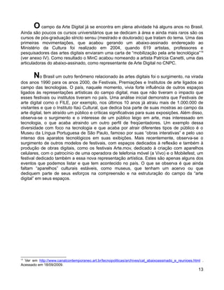 O campo da Arte Digital já se encontra em plena atividade há alguns anos no Brasil.
Ainda são poucos os cursos universitários que se dedicam à área e ainda mais raros são os
cursos de pós-graduação stricto sensu (mestrado e doutorado) que tratam do tema. Uma das
primeiras movimentações, que acabou gerando um abaixo-assinado endereçado ao
Ministério da Cultura foi realizado em 2004, quando 619 artistas, professores e
pesquisadores das artes digitais enviaram uma carta de “mobilização pela arte tecnológica”14
(ver anexo IV). Como resultado o MinC acabou nomeando a artista Patrícia Canetti, uma das
articuladoras do abaixo-assinado, como representante de Arte Digital no CNPC.


       No Brasil um outro fenômeno relacionado às artes digitais foi o surgimento, na virada
dos anos 1990 para os anos 2000, de Festivais, Premiações e Institutos de arte ligados ao
campo das tecnologias. O país, naquele momento, vivia forte influência de outros espaços
ligados às representações artísticas do campo digital, mas que não tiveram o impacto que
esses festivais ou institutos tiveram no país. Uma análise inicial demonstra que Festivais de
arte digital como o FILE, por exemplo, nos últimos 10 anos já atraiu mais de 1.000.000 de
visitantes e que o Instituto Itaú Cultural, que dedica boa parte de suas mostras ao campo da
arte digital, tem atraído um público e críticas significativas para suas exposições. Além disso,
observa-se o surgimento e o interesse de um público leigo em arte, mas interessado em
tecnologia, o que acaba atraindo um outro perfil de freqüentadores. Um exemplo dessa
diversidade com foco na tecnologia e que acaba por atrair diferentes tipos de público é o
Museu da Língua Portuguesa de São Paulo, famoso por suas “obras interativas” e pelo uso
intenso dos aparatos tecnológicos em suas exibições. Mais recentemente, observa-se o
surgimento de outros modelos de festivais, com espaços dedicados à reflexão e também à
produção de obras digitais, como os festivais Arte.mov, dedicado à criação com aparelhos
celulares, com o patrocínio de uma operadora de telefonia móvel (a Vivo) e o Mobilefest, um
festival dedicado também a essa nova representação artística. Estes são apenas alguns dos
eventos que podemos listar e que tem acontecido no país. O que se observa é que ainda
faltam “aparelhos” culturais estáveis, como museus, que tenham um acervo ou que
dediquem parte de seus esforços na compreensão e na estruturação do campo da “arte
digital” em seus espaços.




14
  Ver em http://www.canalcontemporaneo.art.br/tecnopoliticas/archives/cat_abaixoassinado_e_reunioes.html .
Acessado em 18/09/2009.
                                                                                                       13
 