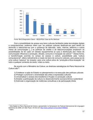 80,0

               70,0      67,2

               60,0

               50,0                 44,2
               40,0
                                                  31,0       29,6
               30,0

               20,0
                                                                            10,4           9,4        8,4
               10,0

                 -
                        Cultura   Audiovisual   Fonografia   Leitura   Microinformatica   Outros   Espetáculo



       Fonte: MinC/Diagnóstico Geral – IBGE/IPEA/ Casa de Rui Barbosa

       Com a possibilidade de acesso aos bens culturais facilitados pelas tecnologias digitais
e computacionais, podemos inferir que “as práticas culturais deslocam-se para dentro do
domicílio e relacionam-se com a presença de televisão, rádio, internet, telefonia e outros
meios de comunicação [...] as políticas de crédito e de telecomunicações ampliaram as
possibilidades de ter cada um desses equipamentos [e que] a distribuição dos meios de
comunicação influencia a produção, difusão, consumo e recepção da cultura”17 Dessa forma,
a transformação ocorrida no campo do acesso à cultura, possibilitada pela “cultura
computacional”, altera radicalmente a noção de bens de consumo culturais, pois passa-se de
uma cultura “passiva” de receptor, para uma cultura ativa de “produção-crítica-recepção” de
todo e qualquer conteúdo de áudio, vídeo ou texto.

       De acordo com o Ministério da Cultura, as diretrizes estratégicas do Plano Nacional de
Cultura são18:

       1) Fortalecer a ação do Estado no planejamento e na execução das políticas culturais
       2) Proteger e promover a diversidade das artes e expressões culturais
       3) Universalizar o acesso dos brasileiros à fruição e à produção cultural
       4) Ampliar a participação da cultura no desenvolvimento socioeconômico sustentável
       5) Estimular a organização de instâncias consultivas e de participação direta




17
   Arte Digital no Plano Nacional de Cultura, apresentado no Symposium do Festival Internacional de Linguagem
Eletrônica de 2009, em São Paulo. On-line em http://www.ustream.tv/recorded/1898022.
18
   Idem.
                                                                                                                17
 