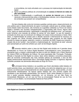 e comunitárias, de modo articulado com o processo de implementação da televisão
         digital
      j) Apoiar as políticas públicas de universalização do acesso à internet em redes de
         alta velocidade
      k) Apoiar a implementação e qualificação de portais de internet para a difusão
         nacional e internacional das artes e manifestações culturais, com a disponibilização
         de conteúdos que possam ser compartilhados


       Os itens listados dão conta de inúmeras questões centrais para o desenvolvimento de
uma política para o desenvolvimento de apoio à produção cultural para os artistas digitais.
Como listado neste documento, são inúmeras as sugestões coletadas no Fórum da Cultura
Digital e também nas reuniões autogestionadas e organizadas pelo Fórum. Alguns itens
como “apoio ao desenvolvimento, capacitação e utilização de softwares livres”, por exemplo,
pode fomentar uma inserção de artistas no campo da “arte digital”, no que diz respeito à
produção de obras que se construam em diálogo com esses novos processos e meios. Além
disso, a implementação de portais para a difusão nacional e internacional foi inclusive um
item sugerido em várias reuniões presenciais realizadas pela curadoria de Arte Digital
durante os meses de agosto, setembro, outubro e novembro de 2009. Sugeriu-se inclusive a
criação não só de “portais”, mas também a implementação de “servidores de rede” culturais
para apropriação por parte dos artistas que usam as tecnologias digitais.


      O presente relatório sobre a área de Arte Digital está dividido em 4 grandes áreas
identificadas no Fórum da Cultura Digital Brasileira (culturadigital.br) como necessárias e
prioritárias para a criação e estruturação da área no país em relação com o Plano Nacional
de Cultura (PNC) do Ministério da Cultura. Os eixos apontados são: Formação, Produção,
Difusão e Inserção da Arte Digital na cultura. Após vários debates e encontros presenciais,
além de inúmeras contribuições das mais variadas esferas da sociedade, o eixo de Arte
Digital (anteriormente denominado Arte e Tecnologia Digital) formulou e organizou algumas
questões pautadas nas demandas elaboradas ao longo do Fórum.


      Os principais temas tratados e as questões que foram abordadas estão listadas em
quatro grandes áreas, que desdobram cada uma delas uma série de categorias que, em sua
maioria, se entrecruzam transversalmente em vários aspectos sendo, nesse sentido, um eixo
basicamente interdisciplinar. Os tópicos abaixo listados são uma primeira análise dos
resultados e das demandas apresentadas. Em resumo, foram vários debates no Fórum on-
line e quatro grandes debates presenciais, um na Unicamp, um em São Paulo na
Universidade Mackenzie, um em Juiz de Fora na Universidade Federal de Juiz de Fora
(UFJF) e um em Belém, na Universidade Federal do Pará (UFPA).


Encontros presenciais


Arte Digital em Campinas (UNICAMP)


                                                                                          19
 