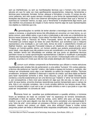 sem as interferências, ou sem as manifestações técnicas que o homem criou nos vários
séculos em que foi cada vez mais aperfeiçoando equipamentos, máquinas, ferramentas e
técnicas para manipular, formatar, formar, adequar e formalizar o mundo. O campo da arte,
como sabemos, tem sido quase sempre vinculado a uma forma de representação imune às
tentações das técnicas, e não é raro observar afirmações que tentam dizer que a “técnica” é
submissa ao “conteúdo” teórico, ou seja, que a “ferramenta” é simplesmente algo neutro, que
não interfere nos processos de criação e muito menos imprime algo de suas representações
nos objetos ou materiais que cria.


          As generalizações no sentido de tentar abordar a tecnologia como instrumento são
vastas e inúmeras, e atualmente temos tido dificuldade em encontrar um meio termo, ou um
termo comum, para refletir sobre o que é arte e criatividade e até onde vai a interferência da
técnica nesse processo de criação. Como alerta Yve-Alain Bois, na apresentação do livro Art
& Technology (Arte e Técnica) de Pierre Francastel, temos de ser cuidadosos como
Francastel que evitava seguir as teses de Lewis Mumford, que acreditava que a máquina
representava uma revelação e, por outro lado, temos de evitar o catastrofismo iniciado por
Sigfried Giedion, que segundo Francastel instaura um idealismo em relação à arte e que
“imagina um homem-padrão eterno, um homem padrão que poderia possivelmente servir
como ideal...mas alguém que não poderia nunca ser considerado o rei da criação” 1. Por outro
lado, também temos tido dificuldades em analisar até que ponto os elementos técnicos
permitem novas ou outras aproximações representativas e alteram e modificam a percepção
artística das representações e dos objetos que nos cercam. A dissociação entre ars e téchne,
portanto, se produz em níveis que vão da mais ampla abstração até níveis concretos.


          É comum ouvir artistas comparando as ferramentas que utilizam a meras estruturas
neutralizadas pelo simples fato de pertencerem a uma esfera “humana”. Em outras palavras,
a técnica não pertence ao “espírito” criativo, não habita o espaço do humano e, portanto, não
merece ser considerada como algo a ser debatido na esfera da criação artística. Técnicas
envelhecem, enrijecem, debilitam e distorcem o espírito do criador, que deve delas se libertar
para fazer representar somente a alma. Esse discurso, que já vem desde Sócrates, que
condenou a escrita exatamente por ser uma técnica que “mataria” a “alma” do homem falante
e, por consequência, o faria viver para sempre em algo que não era seu, ou seja, em e a
partir de seus textos, encontra diversas ressonâncias quando transportado para o campo da
arte. Arte é um conceito complexo, não é muito simples defini-la nos tempos atuais. Aliás,
nunca foi simples definir o que vem a ser um sujeito artístico e nem o que pode e o que não
pode ser “enquadrado” no conceito de “arte”.


          Inúmeras foram as  questões que problematizaram a questão artística, e inúmeras
foram as tentativas de tratar do conceito “arte” na esperança de torná-lo domesticado,
simplificado e fácil de explicar. Afinal de contas, como definir arte para um leigo, como
mostrar o que é arte para alguém nos dias de hoje, como considerar uma representação X
uma “obra de arte”, como pensar um processo e formar a partir dele um juízo que o torne
também, mesmo sem possuir um objeto, uma obra artística? Essas e muitas outras
perguntas podem ser feitas e dificilmente terão respostas simplificadas. Isso porque o século

1
    Yve-Alain Bois em Pierre Francastel, Art & Technology, Nova Iorque, Zone Books, 2000, p. 8.
                                                                                                  2
 