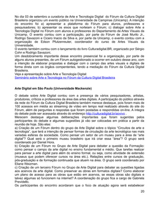 No dia 03 de setembro a curadoria de Arte e Tecnologia Digital do Fórum da Cultura Digital
Brasileira organizou um evento público na Universidade de Campinas (Unicamp). A intenção
do encontro foi a) apresentar a plataforma do Fórum para alunos, professores e
pesquisadores; b) apresentar os eixos que norteiam o Fórum; c) dialogar sobre Arte e
Tecnologia Digital no Fórum com alunos e professores do Departamento de Artes Visuais da
Unicamp. O evento contou com a participação, por parte do Fórum de José Murilo Jr.,
Rodrigo Savazoni e Cicero Inacio da Silva e, por parte da Unicamp, o evento contou com a
organização de Edson Pfutzenreuter, coordenador do curso de Artes Visuais da
Universidade.
O evento também contou com o lançamento do livro Culturadigital.BR, organizado por Sérgio
Cohn e Rodrigo Savazoni.
Um desdobramento importante desse encontro presencial foi a organização, por parte de
alguns alunos presentes, de um Fórum autogestionado a ocorrer em outubro desse ano, com
a intenção de elaborar propostas e dialogar com o campo das artes visuais e digitais de
forma direta com os órgãos compententes, tendo a mediação do Fórum da Cultura Digital
Brasileira.
Veja a apresentação sobre Arte e Tecnologia Digital:
Seminário sobre Arte e Tecnologia no Fórum da Cultura Digital Brasileira


Arte Digital em São Paulo (Universidade Mackenzie)

O debate sobre Arte Digital contou com a presença de vários pesquisadores, artistas,
produtores, críticos e professores da área das artes digitais. A participação do público através
da rede do Fórum da Cultura Digital Brasileira também merece destaque, pois foram mais de
100 acessos em média ao streaming de vídeo em tempo real realizado através do site do
Fórum, além de perguntas e respostas que foram postadas e respondidas on-line. A íntegra
do debate pode ser acessada através do endereço http://culturadigital.br/aovivo .
Merecem destaque algumas deliberações importantes que foram sugeridas pelos
participantes do debate e algumas sugestões já vão ser colocadas em prática a partir da
reunião de hoje. São elas:
a) Criação de um Fórum dentro do grupo de Arte Digital sobre o tópico “Circuitos de arte e
tecnologia”, que terá a intenção de pensar formas de circulação da arte tecnológica nas mais
variadas esferas da sociedade. Como pensar um setor de um museu para a área de “arte
digital”? Qual será o primeiro museu brasileiro que irá criar essa “área”? O grupo será
coordenado por Daniel Hora.
b) Criação de um Fórum no Grupo de Arte Digital para debater a questão da Formação:
como pensar o campo da arte digital no ensino fundamental e médio. Que tarefas realizar
para pensar a arte digital para além do ensino formal, ou seja, como atividade de extensão
(museus que podem oferecer cursos na área etc.). Relações entre cursos de graduação,
pós-graduação e de formação continuada que atuem na área. O grupo será coordenado por
Eliane Weizman.
c) Criação de um terceiro Fórum no Grupo de Arte Digital para debater as questões ligadas
aos acervos da arte digital. Como preservar as obras em formatos digitais? Como elaborar
um plano de acesso para as obras que estão em acervos, se essas obras são digitais e
talvez algumas só funcionem na internet? A coordenação do grupo fica a cargo de Gabriela
Previdello.
Os participantes do encontro acordaram que o foco de atuação agora será estabelecer
                                                                                             20
 