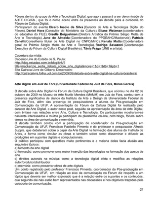 Fóruns dentro do grupo de Arte e Tecnologia Digital, que agora passará a ser denominado de
ARTE DIGITAL, que foi o nome aceito entre os presentes ao debate para a curadoria do
Fórum de Cultura Digital.
Participaram do evento Cicero Inacio da Silva (Curador de Arte e Tecnologia Digital do
Fórum), Daniel Hora (Consultor do Ministério da Cultura), Eliane Weizman (coordenadora
do educativo do FILE), Giselle Beiguelman (Diretora Artística do Prêmio Sérgio Motta de
Arte e Tecnologia), Jane de Almeida (Coordenadora do PPGEAHC/Mackenzie), Patrícia
Canetti(Conselheira titular de Arte Digital no CNPC/MinC), Renata Motta (Coordenadora
geral do Prêmio Sérgio Motta de Arte e Tecnologia), Rodrigo Savazoni (Coordenação
Executiva do Fórum da Cultura Digital Brasileira), Tânia Fraga (UNB e artista).

Cobertura da mídia:
Caderno Link do Estado de S. Paulo:
http://blog.estadao.com.br/blog/link/?
title=mackenzie_sedia_debate_sobre_arte_digita&more=1&c=1&tb=1&pb=1
Site Catraca Livre de Gilberto Dimenstein:
http://catracalivre.folha.uol.com.br/2009/09/debate-sobre-arte-digital-na-cultura-brasileira/


Arte Digital em Juiz de Fora (Universidade Federal de Juiz de Fora, Minas Gerais)

O debate sobre Arte Digital no Fórum da Cultura Digital Brasileira, que ocorreu no dia 02 de
outubro de 2009 no Museu de Arte Murilo Mendes (MAMM) em Juiz de Fora, contou com a
presença significativa de alunos do Instituto de Arte e Design da Universidade Federal de
Juiz de Fora, além das presença de pesquisadores a alunos da Pós-graduação em
Comunicação da UFJF. A apresentação do Fórum da Cultura Digital foi realizada pelo
curador de Arte Digital, o autor deste post, seguida da apresentação da área de Arte Digital,
com ênfase nas relações entre Arte, Cultura e Tecnologia. Os participantes mostraram-se
bastante interessados e muitos já participam da plataforma on-line, com blogs, fóruns sobre
temas na área de comunicação e memória.
O debate também contou com a participação do coordenador da Pós-graduação em
Comunicação da UFJF, Francisco Paoliello Pimenta e do professor e pesquisador Alfredo
Suppia, que debateram sobre o papel da Arte Digital na formação dos alunos do Instituto de
Artes, a forma como circular as obras e também sobre como disseminar e difundir as
produções em suportes digitais e computacionais.
O público participou com questões muito pertinentes e a maioria delas fazia alusão aos
seguintes tópicos:
a) fomento da arte digital
b) formação: como promover uma maior inserção das tecnologias na formação dos cursos de
arte
c) direitos autorais na música: como a tecnologia digital afeta e modifica as relações
autor/produtor/distribuidor
d) memória: como preservar obras de arte digitais
Um ponto registrado pelo professor Francisco Pimenta, coordenador da Pós-graduação em
Comunicação da UFJF, em relação ao eixo da comunicação no Fórum diz respeito a um
tópico que deveria ser melhor explorado que é a relação entre os suportes e os contéudos,
que segundo ele não estão bem representados nas discussões e nos objetivos traçados pela
curadoria de comunicação.
                                                                                                21
 