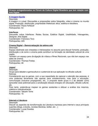 Grupos autogestionados no Fórum da Cultura Digital Brasileira que tem relação com
Arte Digital

A imagem líquida
Descrição
A imagem e o pixel. Discussões e proposições sobre fotografia, vídeo e cinema no mundo
digital. Produção, distribuição, propriedade intelectual, ética, estética e etecétera.
Coordenador: Paulo Fehlauer
Participantes: 53

Interfaces
Discussão sobre Interfaces: Redes Socias, Estética Digital, Usabilidade, Interagentes,
Designer, Arte Digital.
Coordenador: Francisco Tovo
Participantes: 225

Cinema Digital – Democratização da sétima arte
Descrição
Espaço destinado aos cineastas e interessados no assunto para discutir fomento, produção,
distribuição e de como o cinema pode contribuir na formação da identidade cultural de uma
região.
Também um espaço para divulgação de vídeos e filmes Nacionais. que não tem espaço nas
salas de cinema.
Coordenador: Thomas Freitas
Participantes: 48

Jogos!
Descrição
Grupo para debater a gamecultura e o potencial de sua aplicação na difusão cultural.
Notícias
Considerando que os games, com a sua capacidade de capturar a atenção das pessoas, é
uma poderosa ferramenta não apenas para entretenimento, mas para a educação,
comunicação (inclusive propaganda), etc., a proposta deste grupo é o de debater como
aproveitar esse potencial para a canalização dessas energias em educação, difusão cultural,
etc.
Para tanto, pretende-se mapear os games existentes e efetuar a análise dos mesmos,
coletiva e interativamente.
Coordenador: Takashi Tome
Participantes: 15


Internet e Literatura
Descrição
Discutir os aspectos de transformação da Literatura impressa para internet e seus principais
suportes (blogs, e-books, revistas literárias, twitter, etc…)
Coordenador: Lucas Guedes
Participantes: 82

                                                                                         24
 