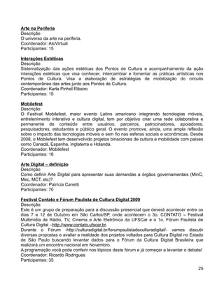 Arte na Periferia
Descrição
O universo da arte na periferia.
Coordenador: AtoVirtual
Participantes: 15

Interações Estéticas
Descrição
Sistematização das ações estéticas dos Pontos de Cultura e acompanhamento da ação
interações estéticas que visa conhecer, intercambiar e fomentar as práticas artísticas nos
Pontos de Cultura. Visa a elaboração de estratégias de mobilização do circuito
contemporâneo das artes junto aos Pontos de Cultura.
Coordenador: Karla Pinhel Ribeiro
Participantes: 15

Mobilefest
Descrição
O Festival Mobilefest, maior evento Latino americano integrando tecnologias móveis,
entretenimento interativo e cultura digital, tem por objetivo criar uma rede colaborativa e
permanente de conteúdo entre usuários, parceiros, patrocinadores, apoiadores,
pesquisadores, estudantes e público geral. O evento promove, ainda, uma ampla reflexão
sobre o impacto das tecnologias móveis e sem fio nas esferas sociais e econômicas. Desde
2008, o Mobilefest tem desenvolvido projetos binacionais de cultura e mobilidade com países
como Canadá, Espanha, Inglaterra e Holanda.
Coordenador: Mobilefest
Participantes: 16

Arte Digital – definição
Descrição
Como definir Arte Digital para apresentar suas demandas a órgãos governamentais (MinC,
Mec, MCT, etc)?
Coordenador: Patrícia Canetti
Participantes: 70

Festival Contato e Fórum Paulista de Cultura Digital 2009
Descrição
Este é um grupo de preparação para a discussão presencial que deverá acontecer entre os
dias 7 e 12 de Outubro em São Carlos/SP, onde acontecem o 3o. CONTATO – Festival
Multimídia de Rádio, TV, Cinema e Arte Eletrônica da UFSCar e o 1o. Fórum Paulista de
Cultura Digital –http://www.contato.ufscar.br.
Durante o Fórum -http://culturadigital.br/forumpaulistadeculturadigital/- vamos discutir
diversas propostas e avaliar a realidade dos projetos voltados para Cultura Digital no Estado
de São Paulo buscando levantar dados para o Fórum da Cultura Digital Brasileira que
realizará um encontro nacional em Novembro.
A programação você pode conferir nos tópicos deste fórum e já começar a levantar o debate!
Coordenador: Ricardo Rodrigues
Participantes: 35
                                                                                          25
 