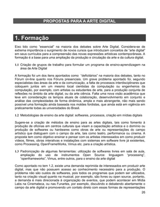PROPOSTAS PARA A ARTE DIGITAL



1. Formação
Eixo tido como “essencial” na maioria dos debates sobre Arte Digital. Considera-se de
extrema importância o surgimento de novos cursos que introduzam conceitos de “arte digital”
em seus currículos para a compreensão das novas expressões artísticas contemporâneas. A
formação é a base para uma ampliação da produção e circulação da arte e da cultura digital.

1.1 Criação de grupos de trabalho para formular um programa de ensino-aprendizagem na
    área de Arte Digital

A formação foi um dos itens apontados como “deficitários” na maioria dos debates, tanto no
Fórum on-line quanto nos Fóruns presenciais. Um grave problema apontado foi, segundo
especialistas das áreas da arte e da comunicação, a falta de processos interdisciplinares que
coloquem juntos em um mesmo local cientistas da computação ou engenheiros da
computação, por exemplo, com artistas ou estudantes de arte, para a produção conjunta de
reflexões no âmbito da arte digital, ou da arte ciência. Falta uma nova visão acadêmica que
leve em consideração os tempos atuais de colaboração, desenvolvimento em conjunto e
análise das complexidades de forma dinâmica, ampla e mais abrangente, não mais sendo
possível uma formação ainda baseada nos moldes fordistas, que ainda está em vigência em
praticamente todas as universidades do Brasil.

1.2 Metodologias de ensino da arte digital: softwares, processos, criação em mídias digitais

Sugere-se a criação de métodos de ensino para as artes digitais, tais como fomento à
produção de oficinas em centros culturais que visam a capacitação artística e o domínio ou
produção de softwares ou hardwares como obras de arte ou representações do campo
artístico que dialoguem com o campo da arte, tais como teatro, performance ou cinema. A
proposta tem como objetivo ensinar e pensar com os artistas interessados em como produzir
vídeos, filmes, obras interativas e instalações com sistemas em software livre já existentes,
como Processing, OpenFrameWorks, Vimus etc. para a criação artística.

1.3 Padronização de algumas ferramentas: utilização de softwares livres em sala de aula,
    ampliação do uso de instrumentos Open Source: linguagem “processing”,
    “openframeworks”, Vimus, entre outros, para o ensino da arte digital

Como apontado no tem 1.2, existe uma demanda reprimida de interessados em produzir arte
digital, mas que não possuem acesso ao conhecimento necessário para a produção. O
problema não são custos de softwares, pois todos os programas que podem ser utilizados,
tanto na criação visual quanto na musical, por exemplo, são livres ou open source, portanto,
a demanda é mais direcionada à organização de eventos, que podem acontecer em Mídia
Labs na Cinemateca, ou nas Funartes, por exemplo, discutindo e debatendo abertamente o
campo da arte digital e promovendo um contato direto com essas formas de representações
                                                                                           26
 