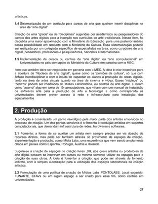 artísticas.

1.4 Sistematização de um currículo para cursos de arte que queiram inserir disciplinas na
    área de “arte digital”

Criação de uma “grade” ou de “disciplinas” sugeridas por acadêmicos ou pesquisadores do
campo das artes digitais para a inserção nos currículos de arte tradicionais. Nesse item, foi
discutida uma maior aproximação com o Ministério da Educação para uma posterior análise
dessa possibilidade em conjunto com o Ministério da Cultura. Essa sistematização poderia
ser realizada por um colegiado específico de especialistas na área, como curadores de arte
digital, pensadores, professores e pesquisadores, nacionais e internacionais.

1.5 Implementação de cursos ou centros de “arte digital” ou “arte computacional” em
    Universidades no país com apoio do Ministério da Cultura em parceira com o MEC.

Item que também deve ser negociado em parceria com o MEC. A idéia é criar incentivos para
a abertura de “Núcleos de arte digital”, quase como os “pontões da cultura”, só que com
ênfase interdisciplinar e com o intuito de capacitar os alunos à produção de obras digitais,
tanto na área de artes visuais quanto na área de cinema e vídeo. Esses “núcleos” ou
“centros” podem ser chamados de Mídias Laboratórios, ou centros de arte digital, e teriam
como “acervo” algo em torno de 10 computadores, que viriam com um manual de instalação
de softwares arte para a produção de arte e tecnologia e como contrapartida as
universidades devem prover acesso à rede e infraestrutura para instalação dos
equipamentos

.
2. Produção
A produção é considerada um ponto nevrálgico pela maior parte dos artistas envolvidos no
processo de criação. Um dos pontos sensíveis é o fomento à produção artística em suportes
computacionais, que demandam infraestrutura de redes, hardwares e softwares.

2.1 Fomento: a forma de se auxiliar um artista nem sempre precisa ser via doação de
recursos diretos, mas pode ser também através do provimento de espaços de criação,
experimentação e produção, como Mídia Labs, uma experiência que vem sendo amplamente
criada em países como Espanha, Portugal, Áustria e Holanda.

Sugere-se a criação de espaços de criação livres .BR, nos quais artistas ou produtores de
arte digital possam se inscrever em cursos ou mesmo somente utilizar os espaços para a
criação de suas obras. A ideia é fomentar a criação, que pode ser através de fomento
indireto, com a simples autorização para a utilização dos espaços laboratoriais de criação
artística.

2.2 Formulação de uma política de criação de Mídias Labs PONTOLABS. Local sugerido:
FUNARTE, CFAVs ou em algum espaço a ser criado para esse fim, como centros em
universidades.


                                                                                          27
 