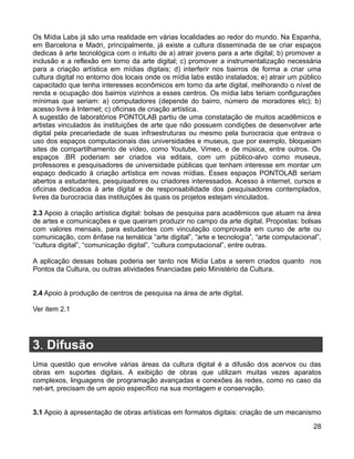 Os Mídia Labs já são uma realidade em várias localidades ao redor do mundo. Na Espanha,
em Barcelona e Madri, principalmente, já existe a cultura disseminada de se criar espaços
dedicas à arte tecnológica com o intuito de a) atrair jovens para a arte digital; b) promover a
inclusão e a reflexão em torno da arte digital; c) promover a instrumentalização necessária
para a criação artística em mídias digitais; d) interferir nos bairros de forma a criar uma
cultura digital no entorno dos locais onde os mídia labs estão instalados; e) atrair um público
capacitado que tenha interesses econômicos em torno da arte digital, melhorando o nível de
renda e ocupação dos bairros vizinhos a esses centros. Os mídia labs teriam configurações
mínimas que seriam: a) computadores (depende do bairro, número de moradores etc); b)
acesso livre à Internet; c) oficinas de criação artística.
A sugestão de laboratórios PONTOLAB partiu de uma constatação de muitos acadêmicos e
artistas vinculados às instituições de arte que não possuem condições de desenvolver arte
digital pela precariedade de suas infraestruturas ou mesmo pela burocracia que entrava o
uso dos espaços computacionais das universidades e museus, que por exemplo, bloqueiam
sites de compartilhamento de vídeo, como Youtube, Vimeo, e de música, entre outros. Os
espaços .BR poderiam ser criados via editais, com um público-alvo como museus,
professores e pesquisadores de universidade públicas que tenham interesse em montar um
espaço dedicado à criação artística em novas mídias. Esses espaços PONTOLAB seriam
abertos a estudantes, pesquisadores ou criadores interessados. Acesso à internet, cursos e
oficinas dedicados à arte digital e de responsabilidade dos pesquisadores contemplados,
livres da burocracia das instituições às quais os projetos estejam vinculados.

2.3 Apoio à criação artística digital: bolsas de pesquisa para acadêmicos que atuam na área
de artes e comunicações e que queiram produzir no campo da arte digital. Propostas: bolsas
com valores mensais, para estudantes com vinculação comprovada em curso de arte ou
comunicação, com ênfase na temática “arte digital”, “arte e tecnologia”, “arte computacional”,
“cultura digital”, “comunicação digital”, “cultura computacional”, entre outras.

A aplicação dessas bolsas poderia ser tanto nos Mídia Labs a serem criados quanto nos
Pontos da Cultura, ou outras atividades financiadas pelo Ministério da Cultura.


2.4 Apoio à produção de centros de pesquisa na área de arte digital.

Ver item 2.1




3. Difusão
Uma questão que envolve várias áreas da cultura digital é a difusão dos acervos ou das
obras em suportes digitais. A exibição de obras que utilizam muitas vezes aparatos
complexos, linguagens de programação avançadas e conexões às redes, como no caso da
net-art, precisam de um apoio específico na sua montagem e conservação.


3.1 Apoio à apresentação de obras artísticas em formatos digitais: criação de um mecanismo

                                                                                            28
 