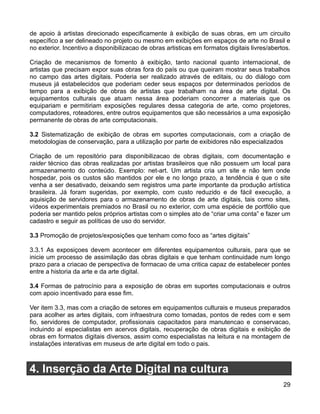 de apoio à artistas direcionado especificamente à exibição de suas obras, em um circuito
específico a ser delineado no projeto ou mesmo em exibições em espaços de arte no Brasil e
no exterior. Incentivo a disponibilizacao de obras artisticas em formatos digitais livres/abertos.

Criação de mecanismos de fomento à exibição, tanto nacional quanto internacional, de
artistas que precisam expor suas obras fora do país ou que queiram mostrar seus trabalhos
no campo das artes digitais. Poderia ser realizado através de editais, ou do diálogo com
museus já estabelecidos que poderiam ceder seus espaços por determinados períodos de
tempo para a exibição de obras de artistas que trabalham na área de arte digital. Os
equipamentos culturais que atuam nessa área poderiam concorrer a materiais que os
equipariam e permitiriam exposições regulares dessa categoria de arte, como projetores,
computadores, roteadores, entre outros equipamentos que são necessários a uma exposição
permanente de obras de arte computacionais.

3.2 Sistematização de exibição de obras em suportes computacionais, com a criação de
metodologias de conservação, para a utilização por parte de exibidores não especializados

Criação de um repositório para disponibilizacao de obras digitais, com documentação e
raider técnico das obras realizadas por artistas brasileiros que não possuem um local para
armazenamento do conteúdo. Exemplo: net-art. Um artista cria um site e não tem onde
hospedar, pois os custos são mantidos por ele e no longo prazo, a tendência é que o site
venha a ser desativado, deixando sem registros uma parte importante da produção artística
brasileira. Já foram sugeridas, por exemplo, com custo reduzido e de fácil execução, a
aquisição de servidores para o armazenamento de obras de arte digitais, tais como sites,
vídeos experimentais premiados no Brasil ou no exterior, com uma espécie de portfólio que
poderia ser mantido pelos próprios artistas com o simples ato de “criar uma conta” e fazer um
cadastro e seguir as políticas de uso do servidor.

3.3 Promoção de projetos/exposições que tenham como foco as “artes digitais”

3.3.1 As exposiçoes devem acontecer em diferentes equipamentos culturais, para que se
inicie um processo de assimilação das obras digitais e que tenham continuidade num longo
prazo para a criacao de perspectiva de formacao de uma critica capaz de estabelecer pontes
entre a historia da arte e da arte digital.

3.4 Formas de patrocínio para a exposição de obras em suportes computacionais e outros
com apoio incentivado para esse fim.

Ver item 3.3, mas com a criação de setores em equipamentos culturais e museus preparados
para acolher as artes digitais, com infraestrura como tomadas, pontos de redes com e sem
fio, servidores de computador, profissionais capacitados para manutencao e conservacao,
incluindo aí especialistas em acervos digitais, recuperação de obras digitais e exibição de
obras em formatos digitais diversos, assim como especialistas na leitura e na montagem de
instalações interativas em museus de arte digital em todo o pais.



4. Inserção da Arte Digital na cultura
                                                                                               29
 
