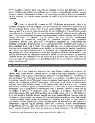 XX foi ousado o suficiente para suspender as certezas em torno das definições simples e
tornou complexas as análises que se faziam em torno das representações, objetuais ou não,
do campo da arte. Os conceitos artísticos que foram desconstruídos e deslocados na análise
da arte sofreram de uma recorrente tentativa de solidificação e de estabilização de suas
certezas.


          O homem do século XX, e agora do XXI, dificilmente vai conseguir voltar a ter
certezas concretas sobre as relações sutis que envolvem as ramificações complexas que
formam as bases de sua suposta razão e que o fazem acreditar numa planificação estável de
suas crenças. A arte, como não poderia deixar de ser, foi afetada e responde hoje a essas
inconstâncias e incertezas. A denominada “arte contemporânea” pode ser considerada uma
das formas encontradas para responder e para questionar o que se observa na atualidade. A
diluição do objeto, por exemplo, que se observa em obras que são simplesmente
performances ou metatextos, instruções ou processos subjetivos que constituem
experiências, servem para questionar e ressignificar processos de entendimento das
certezas solidificadas, generalizantes e pouco complexas. Como qualificar uma “instalação”
como artística? Onde está o “valor” do objeto, tão caro nos séculos anteriores? Como
promover uma circulação de obras que só existem na incorporação de sujeitos reunidos em
torno de um “processo” inventivo criado por um artista? As respostas a essas questões não
são óbvias e não pretendemos responde-las aqui, até porque seria um contra senso com os
tempos atuais tentar dar respostas fechadas e fáceis ao que se observa no cotidiano.
Contudo, existe uma necessidade de se pensar no que acontece não estando de “fora” do
processo, mas sim no processo em si quando falamos de processos artísticos nos tempos da
cultura computacional.

Arte Digital: definições


          O que é arte digital tem sido uma das mais difíceis e polêmicas perguntas dos
últimas anos. Frank Popper, famoso teórico da arte e tecnologia, defendia o papel da
interatividade como o grande diferencial das obras em suportes eletrônicos. Para Popper a
arte tecnológica “faz referência a uma relação entre o espectador e uma obra de arte aberta
já existente na qual o termo “interação” implica um jogo de duas vias entre um indivíduo e um
sistema de inteligência artificial”2 Atualmente, após mais de 40 anos de experimentos
artísticos com essa ênfase, muitas outras perspectivas foram adotadas. Um dos fatos
alteraram a experiência ligada à interatividade foi a forma com a qual a sociedade da
informação, após o surgimento de tecnologias como a Internet, começou a lidar com as
tecnologias e também a ubiqüidade que os aparatos tecnológicos alcançaram na
contemporaneidade. Um outro fato importante na definição do que vem a ser arte digital tem
a ver com a própria definição de arte, que até hoje ainda causa polêmica, mas que pode ser
pensada em suas relações com essas configurações sociais que estamos todos vivenciando.
Um dos principais pilares dessa transformação no campo da arte e que, por mais estranho
que pareça, ficaram esquecidos durante um bom tempo na teorização da arte digital, é o
computador. Segundo alguns teóricos, como Lev Manovich, muitos teóricos/artistas,
principalmente europeus, por não terem acesso muito rápido às inovações tecnológicas,
teriam mais tempo para refletir sobre os seus usos e suas implicações. Por outro lado em
2
    Frank Popper, Art of Electronic Age. Nova Iorque, Harry N. Abrams, 1983), p. 18.
                                                                                           3
 
