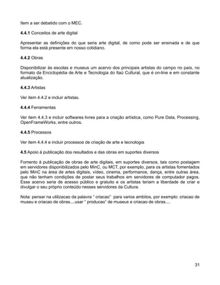 Item a ser debatido com o MEC.

4.4.1 Conceitos de arte digital

Apresentar as definições do que seria arte digital, de como pode ser ensinada e de que
forma ela está presente em nosso cotidiano.

4.4.2 Obras

Disponibilizar às escolas e museus um acervo dos principais artistas do campo no país, no
formato da Enciclopédia de Arte e Tecnologia do Itaú Cultural, que é on-line e em constante
atualização.

4.4.3 Artistas

Ver item 4.4.2 e incluir artistas.

4.4.4 Ferramentas

Ver item 4.4.3 e incluir softwares livres para a criação artística, como Pure Data, Processing,
OpenFrameWorks, entre outros.

4.4.5 Processos

Ver item 4.4.4 e incluir processos de criação de arte e tecnologia

4.5 Apoio à publicação dos resultados e das obras em suportes diversos

Fomento à publicação de obras de arte digitais, em suportes diversos, tais como postagem
em servidores disponibilizados pelo MinC, ou MCT, por exemplo, para os artistas fomentados
pelo MinC na área de artes digitais, vídeo, cinema, performance, dança, entre outras área,
que não tenham condições de postar seus trabalhos em servidores de computador pagos.
Esse acervo seria de acesso público e gratuito e os artistas teriam a liberdade de criar e
divulgar o seu próprio conteúdo nesses servidores da Cultura.

Nota: pensar na utilizacao da palavra “ criacao” para varios ambitos, por exemplo: criacao de
museu e criacao de obras....usar “ producao” de museus e criacao de obras....




                                                                                            31
 
