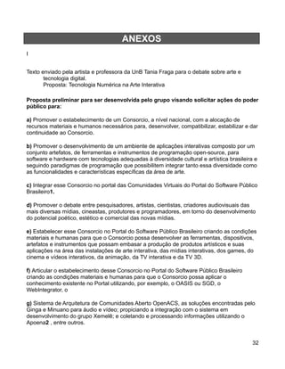 ANEXOS
I


Texto enviado pela artista e professora da UnB Tania Fraga para o debate sobre arte e
       tecnologia digital.
       Proposta: Tecnologia Numérica na Arte Interativa

Proposta preliminar para ser desenvolvida pelo grupo visando solicitar ações do poder
público para:

a) Promover o estabelecimento de um Consorcio, a nível nacional, com a alocação de
recursos materiais e humanos necessários para, desenvolver, compatibilizar, estabilizar e dar
continuidade ao Consorcio.

b) Promover o desenvolvimento de um ambiente de aplicações interativas composto por um
conjunto artefatos, de ferramentas e instrumentos de programação open-source, para
software e hardware com tecnologias adequadas à diversidade cultural e artística brasileira e
seguindo paradigmas de programação que possibilitem integrar tanto essa diversidade como
as funcionalidades e características específicas da área de arte.

c) Integrar esse Consorcio no portal das Comunidades Virtuais do Portal do Software Público
Brasileiro1.

d) Promover o debate entre pesquisadores, artistas, cientistas, criadores audiovisuais das
mais diversas mídias, cineastas, produtores e programadores, em torno do desenvolvimento
do potencial poético, estético e comercial das novas mídias.

e) Estabelecer esse Consorcio no Portal do Software Público Brasileiro criando as condições
materiais e humanas para que o Consorcio possa desenvolver as ferramentas, dispositivos,
artefatos e instrumentos que possam embasar a produção de produtos artísticos e suas
aplicações na área das instalações de arte interativa, das mídias interativas, dos games, do
cinema e vídeos interativos, da animação, da TV interativa e da TV 3D.

f) Articular o estabelecimento desse Consorcio no Portal do Software Público Brasileiro
criando as condições materiais e humanas para que o Consorcio possa aplicar o
conhecimento existente no Portal utilizando, por exemplo, o OASIS ou SGD, o
WebIntegrator, o

g) Sistema de Arquitetura de Comunidades Aberto OpenACS, as soluções encontradas pelo
Ginga e Minuano para áudio e vídeo; propiciando a integração com o sistema em
desenvolvimento do grupo Xemelê; e coletando e processando informações utilizando o
Apoena2 , entre outros.


                                                                                           32
 