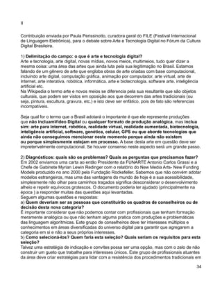 II

Contribuição enviada por Paula Perissinotto, curadora geral do FILE (Festival Internacional
de Linguagem Eletrônica), para o debate sobre Arte e Tecnologia Digital no Fórum da Cultura
Digital Brasileira.

1) Delimitação do campo: o que é arte e tecnologia digital?
Arte e tecnologia, arte digital, novas mídias, novos meios, multimeios, tudo quer dizer a
mesma coisa: uma área das artes que ainda luta pela sua legitimação no Brasil. Estamos
falando de um gênero de arte que engloba obras de arte criadas com base computacional,
incluindo arte digital, computação gráfica, animação por computador, arte virtual, arte de
Internet, arte interativa, robótica, informática, arte e biotecnologia, software arte, inteligência
artificial etc.
Na Wikipedia o termo arte e novos meios se diferencia pela sua resultante que são objetos
culturais, que podem ser vistos em oposição aos que decorrem das artes tradicionais (ou
seja, pintura, escultura, gravura, etc.) e isto deve ser enfático, pois de fato são referencias
incompatíveis.

Seja qual for o termo que o Brasil adotará o importante é que ele represente produções
que não incluamVídeo Digital ou qualquer formato de produção analógica, mas inclua
sim: arte para Internet, robótica, realidade virtual, realidade aumentada, biotecnologia,
inteligência artificial, software, genética, celular, GPS ou que aborde tecnologias que
ainda não conseguimos mencionar neste momento porque ainda não existem
ou porque simplesmente estejam em processo. A base desta arte em questão deve ser
impreterivelmente computacional. Se houver consenso neste aspecto será um grande passo.

2) Diagnósticos: quais são os problemas? Quais as perguntas que precisamos fazer?
Em 2002 enviamos uma carta ao então Presidente da FUNARTE Antonio Carlos Grassi e a
Chefe de Gabinete Myrian Lewin Redinger com o relatório do New Media Arts- New Funding
Models produzido no ano 2000 pela Fundação Rockefeller. Sabemos que não convém adotar
modelos estrangeiros, mas uma das vantagens do mundo de hoje é a sua acessibilidade,
simplesmente não olhar para caminhos traçados significa desconsiderar o desenvolvimento
alheio e repetir equívocos grotescos. O documento poderia ter ajudado (principalmente na
época ) a responder muitas das questões aqui levantadas.
Seguem algumas questões e respostas:
a) Quem deveriam ser as pessoas que constituirão os quadros de conselheiros ou de
decisão desta nova categoria?
É importante considerar que não podemos contar com profissionais que tenham formação
meramente analógica ou que não tenham alguma pratica com produções e problemáticas
das linguagem algorítmicas. Este grupo de conselheiros deve ter interesses múltiplos e
conhecimentos em áreas diversificadas do universo digital para garantir que agregarem a
categoria em si e não a seus próprios interesses.
b) Como selecioná-los? Quem faria esta seleção? Quais seriam os requisitos para esta
seleção?
Talvez uma estratégia de indicação e convites possa ser uma opção, mas com o zelo de não
construir um gueto que trabalhe para interesses únicos. Este grupo de profissionais atuantes
da área deve criar estratégias para lidar com a resistência dos procedimentos tradicionais em

                                                                                                  34
 