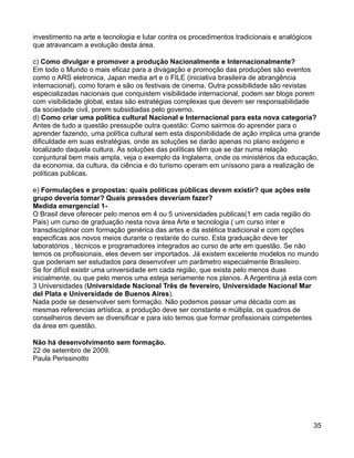 investimento na arte e tecnologia e lutar contra os procedimentos tradicionais e analógicos
que atravancam a evolução desta área.

c) Como divulgar e promover a produção Nacionalmente e Internacionalmente?
Em todo o Mundo o mais eficaz para a divagação e promoção das produções são eventos
como o ARS eletronica, Japan media art e o FILE (iniciativa brasileira de abrangência
internacional), como foram e são os festivais de cinema. Outra possibilidade são revistas
especializadas nacionais que conquistem visibilidade internacional, podem ser blogs porem
com visibilidade global, estas são estratégias complexas que devem ser responsabilidade
da sociedade civil, porem subsidiadas pelo governo.
d) Como criar uma política cultural Nacional e Internacional para esta nova categoria?
Antes de tudo a questão pressupõe outra questão: Como sairmos do aprender para o
aprender fazendo, uma política cultural sem esta disponibilidade de ação implica uma grande
dificuldade em suas estratégias, onde as soluções se darão apenas no plano exógeno e
localizado daquela cultura. As soluções das políticas têm que se dar numa relação
conjuntural bem mais ampla, veja o exemplo da Inglaterra, onde os ministérios da educação,
da economia, da cultura, da ciência e do turismo operam em uníssono para a realização de
políticas publicas.

e) Formulações e propostas: quais políticas públicas devem existir? que ações este
grupo deveria tomar? Quais pressões deveriam fazer?
Medida emergencial 1-
O Brasil deve oferecer pelo menos em 4 ou 5 universidades publicas(1 em cada região do
Pais) um curso de graduação nesta nova área Arte e tecnologia ( um curso inter e
transdisciplinar com formação genérica das artes e da estética tradicional e com opções
especificas aos novos meios durante o restante do curso. Esta graduação deve ter
laboratórios , técnicos e programadores integrados ao curso de arte em questão. Se não
temos os profissionais, eles devem ser importados. Já existem excelente modelos no mundo
que poderiam ser estudados para desenvolver um parâmetro especialmente Brasileiro.
Se for difícil existir uma universidade em cada região, que exista pelo menos duas
inicialmente, ou que pelo menos uma esteja seriamente nos planos. A Argentina já esta com
3 Universidades (Universidade Nacional Três de fevereiro, Universidade Nacional Mar
del Plata e Universidade de Buenos Aires).
Nada pode se desenvolver sem formação. Não podemos passar uma década com as
mesmas referencias artística, a produção deve ser constante e múltipla, os quadros de
conselheiros devem se diversificar e para isto temos que formar profissionais competentes
da área em questão.

Não há desenvolvimento sem formação.
22 de setembro de 2009.
Paula Perissinotto




                                                                                              35
 