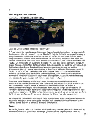 III

Brasil inaugura o futuro do cinema
publicado por CICERO INACIO DA SILVA




Mapa do Global Lambda Integrated Facility (GLIF)
O Brasil está entre os países que detêm uma das melhoras infraestruturas para transmissão
de cinema em alta velocidade do mundo. No dia 30 de julho de 2009, um grupo liderado por
pesquisadores da Universidade Mackenzie, de São Paulo, em conjunto com mais de 60
pesquisadores no Brasil e no mundo realizaram um feito inédito na história das redes e do
cinema: transmitiram através de fibras ópticas (redes fotônicas) com velocidade em torno de
10Gbps um filme digital em super alta definição (4K) para dois países ao mesmo tempo. O
Digital Media Center (DMC), da Universidade de Keio no Japão e o Calit2 da Universidade da
Califórnia em San Diego, Estados Unidos, puderam assistir em tempo real ao filme
“Enquanto a noite não chega”, com direção de Beto Souza e Renato Falcão, com definição
superior a 8.000.000 de pixels por frame. O formato 4K, como é conhecido esse novo
processo de renderização de imagens cinematográficas, já foi aceito como a resolução
mínima dos filmes que substituirão os padrões atuais pela DCI (Digital Cinema Initiatives),
uma associação que congrega os 7 maiores estúdios de Hollywood.
A primeira transmissão de um filme em redes de super alta velocidade requer uma
quantidade significativa de conexões e de roteadores, além de servidores de grande porte,
para dar conta de projetar o filme e, além disso, de envia-lo através de routers e
distribuidores de informação para vários locais do mundo até chegar ao seu destino. Os
servidores de renderização de imagens são potentes máquinas criadas especialmente para
esse fim que podem ler 10, 20 terabytes de informação e projetá-las em tempo real. Um filme
de 70 minutos em formato 4K tem uma média de 4 a 8 terabytes (não comprimido).

As câmeras de captura em 4K ainda são raras no mercado e existe uma polêmica em torno
do padrão de captura e das atribuições de cores, pois cada fabricante defende que o seu
sistema é mais acurado e renderiza melhor o formato final.
Redes
As instalações das redes que fizeram a transmissão do primeiro experimento nessa área no
mundo foram criadas para servir e interligar grandes centros de pesquisa ao redor do
                                                                                       36
 