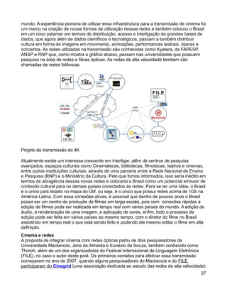 mundo. A experiência pioneira de utilizar essa infraestrutura para a transmissão de cinema foi
um marco na criação de novas formas de utilização dessas redes e também colocou o Brasil
em um novo patamar em termos de distribuição, acesso e interligação de grandes bases de
dados, que agora além de dados científicos e tecnológicos, passam a também distribuir
cultura em forma de imagens em movimento, animações, performances teatrais, óperas e
concertos. As redes utilizadas na transmissão são conhecidas como Kyatera, da FAPESP,
ANSP e RNP que, como mostra o gráfico abaixo, passam nas universidades que possuem
pesquisa na área de redes e fibras ópticas. As redes de alta velocidade também são
chamadas de redes fotônicas.




Projeto de transmissão do 4K

Atualmente existe um interesse crescente em interligar, além de centros de pesquisa
avançados, espaços culturais como Cinematecas, bibliotecas, filmotecas, teatros e cinemas,
entre outras instituições culturais, através de uma parceria entre a Rede Nacional de Ensino
e Pesquisa (RNP) e o Ministério da Cultura. Pelo que fomos informados, isso seria inédito em
termos de abragência dessas novas redes e colocaria o Brasil como um potencial emissor de
conteúdo cultural para os demais países conectados às redes. Para se ter uma idéia, o Brasil
é o único país listado no mapa do Glif, ou seja, é o único que possui redes acima de 1Gb na
América Latina. Com essa conexões ativas, é possível que dentro de poucos anos o Brasil
possa ser um centro de produção de filmes em larga escala, pois com conexões rápidas a
edição de filmes pode ser realizada em tempo real com vários países do mundo. A edição de
áudio, a renderização de uma imagem, a aplicação de cores, enfim, todo o processo de
edição pode ser feita em vários países ao mesmo tempo, com o diretor do filme no Brasil
assistindo em tempo real o que está sendo feito e podendo ele mesmo editar o filme em alta
definição.
Cinema e redes
A proposta de integrar cinema com redes ópticas partiu de dois pesquisadores da
Universidade Mackenzie, Jane de Almeida e Eunézio de Souza, também conhecido como
Thoroh, além de um dos organizadores do Festival Internacional de Linguagem Eletrônica
(FILE), no caso o autor deste post. Os primeiros contatos para efetivar essa transmissão
começaram no ano de 2007, quando alguns pesquisadores do Mackenzie e do FILE
participaram do Cinegrid (uma associação dedicada ao estudo das redes de alta velocidade)
                                                                                           37
 