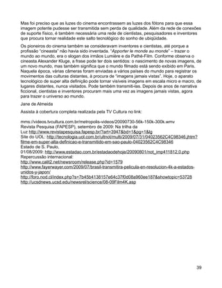 Mas foi preciso que as luzes do cinema encontrassem as luzes dos fótons para que essa
imagem potente pudesse ser transmitida sem perda de qualidade. Além da rede de conexões
de suporte físico, é também necessária uma rede de cientistas, pesquisadores e inventores
que procura tornar realidade este salto tecnológico do sonho de ubiqüidade.
Os pioneiros do cinema também se consideravam inventores e cientistas, até porque a
profissão “cineasta” não havia sido inventada. “Apporter le monde au monde” – trazer o
mundo ao mundo, era o slogan dos irmãos Lumière e da Pathé-Film. Conforme observa o
cineasta Alexander Kluge, a frase pode ter dois sentidos: o nascimento de novas imagens, de
um novo mundo, mas também significa que o mundo filmado está sendo exibido em Paris.
Naquela época, várias câmeras foram enviadas a vários países do mundo para registrar os
movimentos das culturas distantes, à procura de “imagens jamais vistas”. Hoje, o aparato
tecnológico de super alta definição pode tornar visíveis imagens em escala micro e macro, de
lugares distantes, nunca visitados. Pode também transmiti-las. Depois de anos de narrativa
ficcional, cientistas e inventores procuram mais uma vez as imagens jamais vistas, agora
para trazer o universo ao mundo.
Jane de Almeida
Assista à cobertura completa realizada pela TV Cultura no link:

mms://videos.tvcultura.com.br/metropolis-videos/20090730-56k-150k-300k.wmv
Revista Pesquisa (FAPESP), setembro de 2009: Na trilha da
Luz http://www.revistapesquisa.fapesp.br/?art=3947&bd=1&pg=1&lg
Site do UOL: http://tecnologia.uol.com.br/ultnot/multi/2009/07/31/04023562C4C98346.jhtm?
filme-em-super-alta-definicao-e-transmitido-em-sao-paulo-04023562C4C98346
Estado de S. Paulo,
01/08/2009: http://www.estadao.com.br/estadaodehoje/20090801/not_imp411812,0.php
Repercussão internacional:
http://www.calit2.net/newsroom/release.php?id=1579
http://www.fayerwayer.com/2009/07/brasil-transmitira-pelicula-en-resolucion-4k-a-estados-
unidos-y-japon/
http://foro.nod.cl/index.php?s=7b45b4138157e64c37f0d08a960ee187&showtopic=53728
http://ucsdnews.ucsd.edu/newsrel/science/08-09Film4K.asp




                                                                                         39
 