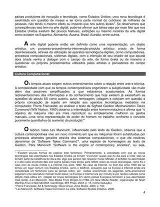 países produtores de inovação e tecnologia, como Estados Unidos, uma nova tecnologia é
assimilada em questão de meses e se torna parte normal do cotidiano de milhares de
pessoas, não tendo o mesmo efeito ou impacto que nos outros locais 3. Se observamos que
conseqüências isso tem na arte digital, pode-se afirmar que talvez seja por esse fato que nos
Estados Unidos existam tão poucos festivais, exibições ou mesmo mostras de arte digital
como existem na Espanha, Alemanha, Áustria, Brasil, Autrália, entre outros.


       A   arte digital poderia então ser definida como uma representação, um objeto
artístico, um processo-procedimento-intervenção-produto artístico criado de forma
desinteressada, através da utilização de aparatos tecnológicos-digitais, como computadores,
processos computacionais, sistemas digitais, com a intenção de seu criador de que aquela
obra criada venha a dialogar com o campo da arte, de forma direta ou de maneira a
questionar os próprios procedimentos utilizados pelos artistas e pensadores do campo
artístico.

Cultura Computacional


       Os tempos atuais exigem outros entendimentos sobre a relação entre arte e técnica.
A complexidade com que os tempos contemporâneos engendram a subjetividade vão muito
além das possíveis simplificações a que estávamos acostumados. As formas
representacionais das informações e do conhecimento que hoje existem já exacerbam as
questões do século XX como autoria, autor, remixagem, colagem e colocam em questão a
própria concepção de sujeito em relação aos aparatos tecnológicos mediados via
computador. Pierre Francastel, ao analisar o texto de Sigfried Giedion Mechanization Takes
Command (WW Norton, 1969) observa a interrelação entre homem-máquina e afirma que “o
objetivo da máquina não era mais reproduzir ou simplesmente melhorar os gestos
manuais...uma nova representação do poder do homem no trabalho confronta o conceito
puramente quantitativo do aumento da produção”4


       O teórico russo Lev Manovich, influenciado pelo texto de Giedion, observa que a
cultura contemporânea vive um novo momento em que as máquinas foram substituídas por
processos abstratos gerados através dos sistemas computacionais, o que ele resolveu
denominar de “Software Takes Command”5, uma espécie de homenagem ao texto de
Giedion. Para Manovich "Software is the engine of contemporary societies", ou seja,

3
   “Existem poucas formas de explicar este fenômeno. Primeiramente, a velocidade com que as novas
tecnologias são assimiladas nos Estados Unidos as tornam “invisíveis” quase que do dia para a noite: elas se
tornam parte da existência do dia-a-dia, algo que parece não requerer muita reflexão. A lentidão na assimilação
e o alto custo envolvido dão aos outros países mais tempo para refletir sobre as novas tecnologias, como foi o
caso com as novas mídias e a Internet nos anos 1990. No caso da Internet, no final dos anos 1990 ela se
tornou um lugar comum nos Estados Unidos, como o telefone, enquanto que na Europa a Internet ainda era
considerada um fenômeno para se pensar sobre, por razões econômicas (os pagantes norte-americanos
pagariam uma assinatura mensal muito baixa; na Europa a Internet era por minuto) e por razões culturais (uma
atitude mais cética em relação às novas tecnologias em vários países Europeus tornaram a sua assimilação
mais lenta). (Lev Manovich, New Media From Borges to HTML em New Media Reader, organização de Noah
Wardrip-Fruin e Nick Montfort, Cambridge, MIT Press, 2003, p. 13, minha tradução).
4
  Pierre Francastel, Art & Technology. Nova Iorque, Zone Books, 2000, p. 100.
5
  Lev Manovich. Software Takes Command. La Jolla, Software Studies Initiative, 2008.
                                                                                                             4
 