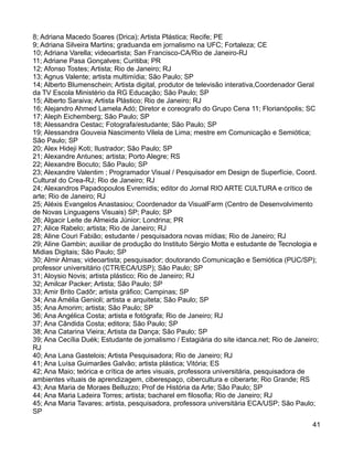 8; Adriana Macedo Soares (Drica); Artista Plástica; Recife; PE
9; Adriana Silveira Martins; graduanda em jornalismo na UFC; Fortaleza; CE
10; Adriana Varella; videoartista; San Francisco-CA/Rio de Janeiro-RJ
11; Adriane Pasa Gonçalves; Curitiba; PR
12; Afonso Tostes; Artista; Rio de Janeiro; RJ
13; Agnus Valente; artista multimídia; São Paulo; SP
14; Alberto Blumenschein; Artista digital, produtor de televisão interativa,Coordenador Geral
da TV Escola Ministério da RG Educação; São Paulo; SP
15; Alberto Saraiva; Artista Plástico; Rio de Janeiro; RJ
16; Alejandro Ahmed Lamela Adó; Diretor e coreografo do Grupo Cena 11; Florianópolis; SC
17; Aleph Eichemberg; São Paulo; SP
18; Alessandra Cestac; Fotografa/estudante; São Paulo; SP
19; Alessandra Gouveia Nascimento Vilela de Lima; mestre em Comunicação e Semiótica;
São Paulo; SP
20; Alex Hideji Koti; Ilustrador; São Paulo; SP
21; Alexandre Antunes; artista; Porto Alegre; RS
22; Alexandre Bocuto; São Paulo; SP
23; Alexandre Valentim ; Programador Visual / Pesquisador em Design de Superfície, Coord.
Cultural do Crea-RJ; Rio de Janeiro; RJ
24; Alexandros Papadopoulos Evremidis; editor do Jornal RIO ARTE CULTURA e crítico de
arte; Rio de Janeiro; RJ
25; Aléxis Evangelos Anastasiou; Coordenador da VisualFarm (Centro de Desenvolvimento
de Novas Linguagens Visuais) SP; Paulo; SP
26; Algacir Leite de Almeida Júnior; Londrina; PR
27; Alice Rabelo; artista; Rio de Janeiro; RJ
28; Aline Couri Fabião; estudante / pesquisadora novas mídias; Rio de Janeiro; RJ
29; Aline Gambin; auxiliar de produção do Instituto Sérgio Motta e estudante de Tecnologia e
Midias Digitais; São Paulo; SP
30; Almir Almas; videoartista; pesquisador; doutorando Comunicação e Semiótica (PUC/SP);
professor universitário (CTR/ECA/USP); São Paulo; SP
31; Aloysio Novis; artista plástico; Rio de Janeiro; RJ
32; Amilcar Packer; Artista; São Paulo; SP
33; Amir Brito Cadôr; artista gráfico; Campinas; SP
34; Ana Amélia Genioli; artista e arquiteta; São Paulo; SP
35; Ana Amorim; artista; São Paulo; SP
36; Ana Angélica Costa; artista e fotógrafa; Rio de Janeiro; RJ
37; Ana Cândida Costa; editora; São Paulo; SP
38; Ana Catarina Vieira; Artista da Dança; São Paulo; SP
39; Ana Cecília Duék; Estudante de jornalismo / Estagiária do site idanca.net; Rio de Janeiro;
RJ
40; Ana Lana Gastelois; Artista Pesquisadora; Rio de Janeiro; RJ
41; Ana Luísa Guimarães Galvão; artista plástica; Vitória; ES
42; Ana Maio; teórica e crítica de artes visuais, professora universitária, pesquisadora de
ambientes vituais de aprendizagem, ciberespaço, cibercultura e ciberarte; Rio Grande; RS
43; Ana Maria de Moraes Belluzzo; Prof de História da Arte; São Paulo; SP
44; Ana Maria Ladeira Torres; artista; bacharel em filosofia; Rio de Janeiro; RJ
45; Ana Maria Tavares; artista, pesquisadora, professora universitária ECA/USP; São Paulo;
SP
                                                                                            41
 