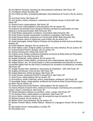 46; Ana Martins Panisset; estudante de artes plasticas/ publicitaria; São Paulo; SP
47; Ana Miguel; Artista; Bruxelas; BE
48; Ana Paula dos Reis; ocupação/qualificação: Arquivista/Guia de Turismo; Rio de Janeiro;
RJ
49; Ana Paula Vieira; São Paulo; SP
50; Ana Teixeira; artista, professora, mestranda em Poéticas Visuais na ECA-USP; São
Paulo; SP
51; Anaisa Franco; artista plástica; São Paulo; SP
52; Analu Cunha; artista plástica e arte-educadora; Rio de Janeiro; RJ
53; Anderson de Andrade Freire; Designer,Titeriteiro,cenotecnico,especialista em artes
plásticas e contemporaneidade; Belo Horizonte; M.G
54; André Brasil; pesquisador e professor universitário; Belo Horizonte; MG
55; Andre Costa; cineasta, pesquisador e professor universitário; São Paulo; SP
56; André Ferreira Rocha; graduando em música pela UFMG; Belo Horizonte; MG
57; André Parente; teórico e artista das novas mídias; Rio de Janeiro; RJ
58; André Santangelo; Artista Plástico Professor da Faculdade de Artes Dulcina de Moraes;
Brasília; DF
59; André Stolarski; Designer; Rio de Janeiro; RJ
60; André Vallias; poeta, designer gráfico e produtor de mídia interativa; Rio de Janeiro; RJ
61; Andrea Alvares Pereira; designer; Rio de Janeiro; RJ
62; Andrea Krotoszynski; artista; São Paulo; SP
63; Andréa Lanna; Artista e professora Assistente da Escola de Belas Artes da Ufmg.depto.
Artes Plásticas,bh.mg; Belo Horizonte; MG
64; Angela Freiberger; artista plástica; Rio de Janeiro; RJ
65; Angela Santos; artista plástica, produtora de arte contemporânea; São Paulo; SP
66; Angela Schaun; dra. em Comunicação e Cultura,coordenadora de Extensão do Centro
Universitário Belas Artes de São Paulo e professora de Jornalismo do Mackenzie.Jornalista;
São Paulo; SP
67; Ângela Tavares Paes; estatística / doutoranda em Estatística - USP; São Paulo; SP
68; Angélica de Moraes; crítica de arte; São Paulo; SP
69; Ângelo Madureira; Artista da Dança; São Paulo; SP
70; Anise Ferreira; professora PUCSP e Unesp/FCLA; São Paulo; SP
71; Anita Fiszon; artista plástica; Rio de Janeiro; RJ
72; Anna Barros; artista multimídia, autora, pesquisadora, professora; São Paulo; SP
73; Anna Bella Geiger; artista plástica, professora da Escola de Artes Visuais-Parque Lage e
da UERJ; Rio de Janeiro; RJ
74; Antonio Raimundo Costa Pinheiro; artista plástico; Rio de Janeiro; RJ
75; Antonio Roberto Chiachiri Filho; mestre em Comunicação e Semiótica,prof,universitário
Cásper Líbero e unisantanna; São Paulo; SP
76; Arlindo Machado; professor universitário, crítico, curador; São Paulo; SP
77; Ary Rodrigo Perez; artista plástico e engenheiro; São Paulo; SP
78; Aurino Xavier; produtor cultural e ator da companhia trupe do barulho; PE
79; Bárbara Copque; Rio de Janeiro; RJ
80; Beatriz Paiva; documentarista; Rio de Janeiro; RJ
81; Beatriz Pimenta Velloso; Artista Plástica - Mestra em Linguagens Visuais; Rio de Janeiro;
RJ
82; Bernadete Amorim; artista plástica; Curitiba; PR
83; Bernadette Lyra;
                                                                                           42
 