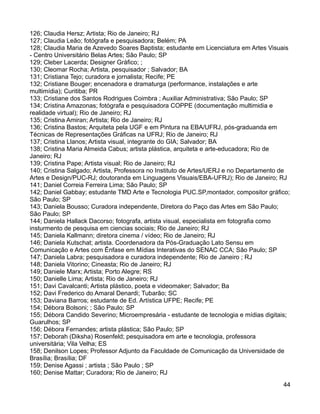 126; Claudia Hersz; Artista; Rio de Janeiro; RJ
127; Claudia Leão; fotógrafa e pesquisadora; Belém; PA
128; Claudia Maria de Azevedo Soares Baptista; estudante em Licenciatura em Artes Visuais
- Centro Universitário Belas Artes; São Paulo; SP
129; Cleber Lacerda; Designer Gráfico; ;
130; Cleomar Rocha; Artista, pesquisador ; Salvador; BA
131; Cristiana Tejo; curadora e jornalista; Recife; PE
132; Cristiane Bouger; encenadora e dramaturga (performance, instalações e arte
multimídia); Curitiba; PR
133; Cristiane dos Santos Rodrigues Coimbra ; Auxiliar Administrativa; São Paulo; SP
134; Cristina Amazonas; fotógrafa e pesquisadora COPPE (documentação multimidia e
realidade virtual); Rio de Janeiro; RJ
135; Cristina Amiran; Artista; Rio de Janeiro; RJ
136; Cristina Bastos; Arquiteta pela UGF e em Pintura na EBA/UFRJ, pós-graduanda em
Técnicas de Representações Gráficas na UFRJ; Rio de Janeiro; RJ
137; Cristina Llanos; Artista visual, integrante do GIA; Salvador; BA
138; Cristina Maria Almeida Cabus; artista plástica, arquiteta e arte-educadora; Rio de
Janeiro; RJ
139; Cristina Pape; Artista visual; Rio de Janeiro; RJ
140; Cristina Salgado; Artista, Professora no Instituto de Artes/UERJ e no Departamento de
Artes e Design/PUC-RJ; doutoranda em Linguagens Visuais/EBA-UFRJ); Rio de Janeiro; RJ
141; Daniel Correia Ferreira Lima; São Paulo; SP
142; Daniel Gabbay; estudante TMD Arte e Tecnologia PUC.SP,montador, compositor gráfico;
São Paulo; SP
143; Daniela Bousso; Curadora independente, Diretora do Paço das Artes em São Paulo;
São Paulo; SP
144; Daniela Hallack Dacorso; fotografa, artista visual, especialista em fotografia como
insturmento de pesquisa em ciencias sociais; Rio de Janeiro; RJ
145; Daniela Kallmann; diretora cinema / vídeo; Rio de Janeiro; RJ
146; Daniela Kutschat; artista. Coordenadora da Pós-Graduação Lato Sensu em
Comunicação e Artes com Ênfase em Mídias Interativas do SENAC CCA; São Paulo; SP
147; Daniela Labra; pesquisadora e curadora independente; Rio de Janeiro ; RJ
148; Daniela Vitorino; Cineasta; Rio de Janeiro; RJ
149; Daniele Marx; Artista; Porto Alegre; RS
150; Danielle Lima; Artista; Rio de Janeiro; RJ
151; Davi Cavalcanti; Artista plástico, poeta e videomaker; Salvador; Ba
152; Davi Frederico do Amaral Denardi; Tubarão; SC
153; Daviana Barros; estudante de Ed. Artística UFPE; Recife; PE
154; Débora Bolsoni; ; São Paulo; SP
155; Débora Candido Severino; Microempresária - estudante de tecnologia e mídias digitais;
Guarulhos; SP
156; Débora Fernandes; artista plástica; São Paulo; SP
157; Deborah (Diksha) Rosenfeld; pesquisadora em arte e tecnologia, professora
universitária; Vila Velha; ES
158; Denilson Lopes; Professor Adjunto da Faculdade de Comunicação da Universidade de
Brasília; Brasília; DF
159; Denise Agassi ; artista ; São Paulo ; SP
160; Denise Mattar; Curadora; Rio de Janeiro; RJ
                                                                                       44
 