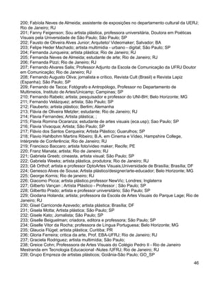 200; Fabíola Neves de Almeida; assistente de exposições no departamento cultural da UERJ;
Rio de Janeiro; RJ
201; Fanny Feigenson; Sou artista plástica, professora universitária, Doutora em Poéticas
Visuais pela Universidade de São Paulo; São Paulo; SP
202; Fausto de Oliveira Alves Junior; Arquiteto/ Videomaker; Salvador; BA
203; Felipe Heder Machado; artista multimidia - urbano - digital; São Paulo; SP
204; Fernanda Junqueira; artista plástica; Rio de Janeiro; RJ
205; Fernanda Neves de Almeida; estudante de arte; Rio de Janeiro; RJ
206; Fernanda Pizzi; Rio de Janeiro; RJ
207; Fernando Alvares Salis; Professor Adjunto da Escola de Comunicação da UFRJ Doutor
em Comunicação; Rio de Janeiro; RJ
208; Fernando Augusto Oliva; jornalista e crítico, Revista Cult (Brasil) e Revista Lapiz
(Espanha); São Paulo; SP
209; Fernando de Tacca; Fotógrafo e Antropólogo, Professor no Departamento de
Multimeios, Instituto de Artes/Unicamp; Campinas; SP
210; Fernando Rabelo; artista; pesquisador e professor do UNI-BH; Belo Horizonte; MG
211; Fernando Velázquez; artista; São Paulo; SP
212; Flauberto; artista plástico; Berlim; Alemanha
213; Flávia de Oliveira Metzler; estudante; Rio de Janeiro; RJ
214; Flavia Fernandes; Artista plástica; ;
215; Flavia Romina Ocaranza; estudante de artes visuais (eca.usp); Sao Paulo; SP
216; Flavia Vivacqua; Artista; São Paulo; SP
217; Flávio dos Santos Cerqueira; Artista Plástico; Guarulhos; SP
218; Flavio Hahlbohm Martins Ribeiro; B.A. em Cinema e Vídeo, Hampshire College,
Intérprete de Conferência; Rio de Janeiro; RJ
219; Francisco Baccaro; artista foto/video maker; Recife; PE
220; Franz Manata; artista; Rio de Janeiro; RJ
221; Gabriela Greeb; cineasta, artista visual; São Paulo; SP
222; Gabriela Weeks; artista plástica, produtora; Rio de Janeiro; RJ
223; Gê Orthof; artista e professor DptoArtes Visuais,Universidade de Brasília; Brasília; DF
224; Genesco Alves de Sousa; Artista plástico/designer/arte-educador; Belo Horizonte; MG
225; George Kornis; Rio de janeiro; RJ
226; Giacomo Picca; artista plástico,professor NewVic; Londres; Inglaterra
227; Gilberto Vançan ; Artísta Plástico - Professor ; São Paulo; SP
228; Gilbertto Prado; artista e professor universitário; São Paulo; SP
229; Giodana Holanda; artista; professora da Escola de Artes Visuais do Parque Lage; Rio de
Janeiro; RJ
230; Gisel Carriconde Azevedo; artista plástica; Brasília; DF
231; Gisela Motta; Artista plástica; São Paulo; SP
232; Gisele Kato; Jornalista; São Paulo; SP
233; Giselle Beiguelman; criadora, editora e professora; São Paulo; SP
234; Giselle Vitor da Rocha; professora de Língua Portuguesa; Belo Horizonte; MG
235; Glaucia Flügel; artista plástica; Curitiba; PR
236; Gloria Ferreira; critica da arte, Prof. EBA-UFRJ; Rio de Janeiro; RJ
237; Graciela Rodriguez; artista multimídia; São Paulo;
238; Greice Cohn; Professsora de Artes Visuais do Colégio Pedro II - Rio de Janeiro
Mestranda em Tecnologia Educacional -Nutes /UFRJ; Rio de Janeiro; RJ
239; Grupo Empreza de artistas plásticos; Goiânia-São Paulo; GO_SP
                                                                                         46
 