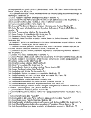 prototipagem rápida; participante do planejamento inicial USP -Zona Leste- mídias digitais e
outros cursos; São Paulo; SP
320; Laymert Garcia dos Santos; Professor titular da Unicamp/pesquisador em sociologia da
tecnologia; São Paulo; SP
321; Léa Hasson Soibelman; artista plástica; Rio de Janeiro; RJ
322; Leandro Pimentel Abreu; fotógrafo / mestrando em comunicação; Rio de Janeiro; RJ
323; Leandro Selister; Artista Plástico, e editor do site Artewebbrasil
(www.artewebbrasil.com.br) ; Porto Alegre; RS
324; Leandro Vito Comini; Gestor de projetos internacionais - Anvisa; Brasília; DF
325; Leila Danziger; artista plástica, coordenadora do Curso de Artes da UFJF; Rio de
Janeiro ; RJ
326; Leíla Franco; artista plástica; Rio de Janeiro; RJ
327; Lena Amorim; Artista plástica; Rio de Janeiro; RJ
328; Lenora de Barros; Artista; São Paulo; SP
329; Leonardo Barci Castriota; arquiteto, diretor da escola de Arquitetura da UFMG; Belo
Horizonte; MG
330; Leonardo Teixeira de Mello Ferreira; estudante de Literatura e simpatizante das Novas
Tecnologias da Comunicação; Rio de Janeiro; RJ
331; Leonor Amarante; jornalista e crítica de arte, editora da Revista Nossa América e de
todos os livros do Memorial da América Latina.; São Paulo; SP
332; Leonor de Souza Azevedo; assistente de gerencia e vendas em galeria de arte/física;
Rio de Janeiro; RJ
333; Lia do Rio; artista plástica ; Rio de Janeiro; RJ
334; Lilian Amaral; Artista visual, professora universitária (Centro Universitário Belas Artes de
São Paulo, cursos de licenciatura e artes visuais e comunicação social), pesquisadora e
Diretora do Museu Aberto; São Paulo; SP
335; Lina Kim; artista plástica; São Paulo/Berlin
336; Livia Flores; Artista; Rio de Janeiro; RJ
337; Louise Bodin; designer e artista plástica; Rio de Janeiro; RJ
338; Lucas Bambozzi; artista; São Paulo; SP
339; Lúcia Avancini; Artista; Rio de Janeiro; RJ
340; Lucia Leão; Artista e professora universitária; São Paulo; SP
341; Lucia Santaella; teórica e crítica de arte e tecnologia; São Paulo; SP
342; Luciana Cury; Produtora; São Paulo; SP
343; Luciana Moniz; Produtora Cultural; Salvador; BA
344; Luciana Paiva Pinheiro; estudante de artes plásticas; Brasília; DF
345; Luciano Martinelli Imperatori; Arquiteto Urbanista; São Paulo; SP
346; Luciano Saramago Pinheiro Soares; designer videográfico e multimídia; professor da
Escola de Comunicação da UFRJ; Rio de Janeiro; RJ
347; Luciene Hiromi Akaboshi; Rio de Janeiro; RJ
348; Lucimar Bello; artista plástica, professora e pesquisadora em artes visuais; São Paulo;
SP
349; Lucimara Pereira; São Paulo; SP
350; Lucio José de Sá Leitão Agra; professor, poeta, performer; São Paulo; SP
351; Ludmila de Abreu Potrich; Galerista; Goiânia; GO
352; Luis Andrade; artista hipermídia e professor do Inst. de Artes/UERJ; Rio de Janeiro; RJ
353; Luiz Alberto Nascimento Cavalheiros; Artista e Publicitário; Rio de Janeiro; RJ
354; Luiz Augusto Citrangulo Assis; arquiteto, artista plástico, educador; São Paulo; SP
                                                                                               49
 