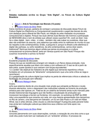 V

Debates realizados on-line no Grupo “Arte Digital”, no Fórum da Cultura Digital
Brasileira


    •   Fórum » Arte & Tecnologia nas Bienais (12 posts)
    •     Cicero Inacio da Silva disse:
Caros membros do grupo, gostaria de começar o processo de discussão desse Fórum de
Cultura Digital (ou Eletrônica ou Computacional) questionando o papel das bienais de arte,
com destaque para a Bienal de São Paulo, em relação às artes mediadas via processos
computacionais e digitais. Porque nas duas últimas duas Bienais não tivemos a participação
de NENHUMA obra e nem de artistas que utilizam esses suportes? Ah, você vai dizer: mas
há o vídeo digital…bem, vídeo…é vídeo…também não vale culpar os curadores, dizer que
eles não entendem do assunto, pois sabemos que estão entre os melhores do mundo no que
diz respeito à arte contemporânea. Então, a pergunta é: porque no Brasil a arte eletrônica e
digital não participa, ou sofre resistência, da arte contemporânea, vamos dizer assim,
tradicional? Será que teremos algum artista que pensa os processos e a cultura
computacional na próxima Bienal, tanto em Veneza quanto em São Paulo? Porque não
ousamos novamente e saímos na frente?

    •      Giselle Beiguelman disse:
Excelente proposta de discussão.
Parece-me que as resistências emergem em relação a um flanco dessa produção, mais
especificamente aquelas que lidam com redes e com software art. E isso se dá a partir de
dois polos, quase opostos e que crescem com forças equivalentes:
1) o caráter não-objetual da metaobra de arte digital (que demanda repertórios críticos
fundados em um processo de “letramento” computacional e que uma certa crítica se nega a
reconhecer)
2) a gadgetização da cultura digital (que implica na perda de referenciais críticos e adesão às
facilidades de produção sem reflexão)
    •      Alvaro Malaguti disse :
Cicero,
acho que estamos diante de uma situação mais ampla que extrapola as Bienais e revela
diversos elementos, como o despreparo das instituições voltadas ao fomento da produção
artística para citar apenas um. Trata-se de um sistema de fomento ainda muito marcado pela
divisão tradicional das linguagens que não facilita a visualização de produções que
incorporam tecnologia e borram as fronteiras. Um exemplo: no workshop da RNP de 2008
rolou uma experiência que conectou em rede, em uma mesma apresentação dois dançarinos
no Rio de Janeiro, uma dançarina em Salvador, um DJ em São Paulo e um robô em Natal.
Afinal, isso é artes cências, artes visuais ou arte-tecnologia? A pergunta pode parcerer boba
mas ainda tem instituição cultural que determina seus critérios com forte apoio nos
suportes….
    •      Cicero Inacio da Silva disse:
Oi Álvaro,
concordo plenamente com suas observações, contudo, a recepção de uma obra como a que
você citou pode muito bem ser realizada em um “ambiente” artístico. O processo de

                                                                                            57
 