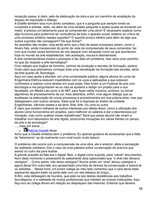 recepção passa, é claro, pelo de elaboração da obra e por um caminho de ampliação do
espaço de exposição e diálogo.
A Giselle também toca num ponto complexo, que é a pergunta que sempre ronda os
curadores e artistas, aliás, vai além de uma simples pergunta e acaba quase se tornando um
medo: é preciso um letramento para se compreender uma obra? É necessário explicar como
algo funciona para podermos ter consciência de todo o aparato social, estético ou crítico de
uma processo artístico nesses suportes? O suporte produz efeitos para além de algo que
outros suportes não conseguem? De que forma?
As questões são muitas, mas ainda acho que o fato de esses processos serem, como o
Alvaro fala, ainda inacessíveis do ponto de vista da compreensão de seus comandos, faz
com que muitas vezes tenhamos de nos deparar com situações como as que acontecem
hoje no mundo da arte estabelecida: não aceitação, recusa e desinteresse.
A arte contemporânea mostra o processo e faz dele um problema. Isso seria uma caminho
no que diz respeito a arte tecnológica?
Com relação aos órgãos de fomento, centros de produção e escolas de formação, parece
muito claro que precisamos começar toda uma reavaliação da formação das escolas, tanto
de Arte quanto de Tecnologia.
Aqui um caso ajuda a elucidar: em uma universidade pública, alguns alunos do curso de
Engenharia Elétrica estavam insatisfeitos com os usos e aplicações a que estavam
confinados a realizar como tarefas em suas aulas. Eles foram a um Festival de arte com
tecnologia e me perguntaram se eu não os ajudaria a redigir um projeto para a sua
faculdade, um Media Lab como o do MIT, para fazer robôs músicos, pintores, ou tornar
algoritmos de processamento de cor mais abstratos, enfim, criar algum diálogo que os
auxiliasse na elaboração de novos processos e procedimentos em sua própria área, mas que
dialogassem com outros campos. Sabe qual foi a resposta do diretor de unidade:
Engenharias: ciências exatas e da terra. Arte: Arte. Ou uma ou outra.
É claro que existem milhares de outros interesses por detrás disso, como a utilização dos
alunos como funcionários em projetos, para melhorar os salários e daí o desinteresse por
inovação, mas como quebrar essas resistências? Será que esses alunos não viriam a
trabalhar num laboratório de arte digital, produzindo inovações em várias frentes no campo
da arte e da tecnologia?
…..mais em breve….
    •     Patricia Canetti disse:
Acho que a Giselle sintetiza bem o problema. Eu apenas gostaria de acrescentar que a falta
de “letramento” se dá realmente num nível muito muito básico.

O problema não ocorre com a compreensão de uma obra, ele é anterior, afeta a percepção
da realidade cotidiana. Cito o caso de uma palestra sobre conservação de acervos que
assisti no outro dia para ilustrar.
A grande questão da fala era o digital. Mas, o digital como suporte, para “salvar” documentos.
Num dado momento o powerpoint do palestrante dizia (apavorado) que “o chat não deixava
vestígios”… Como assim, não deixa vestígios? Nunca antes um “chat” deixou vestígios e
agora deixa! Em outra tela, era apresentado uma lista de devires da conservação e estava lá
os websites… Nessa hora, um jovem colega ao meu lado comentou que o cara devia estar
esperando alguém bater na porta dele com um site debaixo do braço…
Enfim, esta defasagem de mundos, que está na raiz destas resistências aos trabalhos
tecnológicos, é a realidade de muitos profissionais que habitam as nossas instituições. Aqui
faço eco ao colega Alvaro em relação ao despreparo das mesmas. Entendo que deveria
                                                                                           58
 