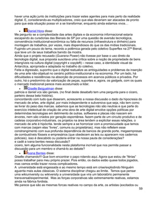 haver uma ação junto às instituições para trazer estes agentes para mais perto da realidade
digital. E, considerando-as multiplicadores, creio que elas deveriam ser atacadas de pronto
para que esta situação possa vir a se transformar, enquanto ainda estamos vivos…

    •      Daniel Hora disse:
Me pergunto se a complexidade das artes digitais e da economia informacional estaria
escapando às curadorias das Bienais de SP por uma questão de aversão tecnológica,
conveniência institucional-econômica ou falta de recursos (infraestrutura e dinheiro) para
montagem de trabalhos, por vezes, mais dispendiosos do que os das mídias tradicionais.
Fugindo um pouco do tema, recordo a polêmica gerada pelo coletivo Superflex na 27ª Bienal,
que teve um de seus trabalhos banido da mostra.
Ainda que o projeto recusado (Guarana Power) não tivesse por base o uso direto da
tecnologia digital, sua proposta suscitava uma crítica sobre a noção de propriedade de bens
intangíveis na cultura digital (copyright x copyleft) – nesse caso, a identidade visual da
Antarctica, apropriada e adaptada no trabalho do coletivo.
Feita a digressão, suponho que o digital reatualize as ambiguidades e problemas da inserção
de uma arte não-objetual no cenário político-institucional e na economia. Por um lado, há
dificuldades e resistências na absorção de processos em acervos públicos e privados. Por
outro, há o predomínio da valorização de peças, suportes e, agora, os gadgets, com os quais
o mercado tradicional parece mais acostumado a lidar.
    •      Giselle Beiguelman disse:
patricia e daniel vcs são geniais. (no final deste desabafo tem uma pergunta para o cicero,
parteiro dessa bela história).
concordando com tudo que disseram, acrescento a nossa discussão o dado da hipocresia do
mercado de artes. arte digital, por mais independente e subversiva que seja, não tem como
se livrar do peso das marcas. sabemos que as tecnologias não são neutras e que parte do
exercício intelectual de criação de uma obra de arte digital envolve opções políticas por
determindas tecnologias em detrimento de outras. softwares e placas não nascem em
árvores, nem são criados por geração espontânea. fazem parte de um circuito produtivo e de
cadeias corporativo-industriais. os projetos na área tendem a explicitar essas relações. o
mercado de arte é hipócrita. tende sempre a se horrorizar com a promiscuidade que temos
com marcas (sejam elas “livres”, comuns ou propietárias). mas não refletem esse
constrangimento com sua profunda dependência de bancos de grande porte, megaempresas
de combustíveis fósseis e empresários (que obedecem as leis ou aparecem nos cadernos
policiais). isso é descabido ou poderia entrar na nossa pauta de considerações?
e cadê a ivana bentes nessa discussão?
cicero, tem alguma funcionalidade nesta plataforma incrível que nos permite passar a
discussão para um membro e chamá-lo ao debate?
    •      Ivana Bentes disse:
Giselle chamando!!! Que bom encontrar o papo rolando aqui. Agora que estou de “férias”
posso trabalhar para meu próprio prazer. Pois então, os dados estão quase todos jogados,
mas vamos então trazer novos complicadores.
A universidade está engessada e ao mesmo tempo está em crise/explodindo Ninguém
aguenta mais aulas clássicas. O sistema disciplinar chegou ao limite. Temos que pensar
uma wikiuniversity ou wikiversity a universidade que vira um laboratório permanente
transversal/experimental. Mas as forças corporativas são extremamente reativas, estamos
ainda na fábrica fordista.
Me parece que são as mesmas forcas reativas no campo da arte, os artistas (excitados ou
                                                                                            59
 