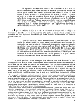 “A implicação estética mais profunda do computador é a de que nós
                estamos sendo forçados a desconsiderar o ponto de vista clássico da arte que
                insiste que o homem está fora da realidade para observá-la o que, na arte,
                requer a presença da moldura na fotografia e do pedestal na escultura. A noção
                de que a arte pode ser separada de seu ambiente cotidiano é uma fixação
                cultural (em outras palavras, uma estrutura mítica) assim como é o ideal da
                objetividade na ciência. Pode ser que o computador negará a necessidade para
                uma tal ilusão fundindo observador e observado, “dentro” e “fora”. Temos
                observado que o mundo contemporâneo tem rapidamente assumido a
                identidade como condição para a arte.”6


        O   que se observa é que a aposta de Burnham é diretamente endereçada à
interpretação da influência do computador na arte realizada pelos críticos ligados à arte
conceitual, no caso específico às leituras que foram iniciadas recentemente por Shanken
quando afirma que

                        “Burnham foi cuidadoso ao selecionar obras que demonstravam as suas
                teorias. Eu afirmo que vários desses trabalhos anteciparam e participaram das
                tendências da história cultural e intelectual subsequente. Nesse sentido elas
                contribuiram para a transformação da consciência. Citando McLuhan, Burnham
                identificou essa mudança do 'isolamento e dominação da sociedade pelo
                sentido visual' definido e limitado por uma perspectiva única, para uma forma
                de pensar sobre o mundo baseada no feedback interativo da informação entre
                sistemas e os seus componentes em campos globais, nos quais 'não há
                separação lógica entre a mente do perceptor e o ambiente'”.7


        Em  outras palavras, o que começou a se delinear com Jack Burnham foi uma
concepção inédita de que a arte computacional não deveria ser meramente conectada às
máquinas e que o software é que seria, de certa maneira, uma metáfora para os processos e
procedimentos que os artistas viviam nos anos 1960-70. A abstração, o conceito, o
procedimento, a execução, enfim, a arte vivia muito próxima dos conceitos que também
faziam parte do dia-a-dia do software e mais, o software como elemento de produção de
novas perspectivas imagéticas dava início a uma nova categoria de pensamento estético
6
  “The computer's most profound aesthetic implication is that we are being forced to dismiss the classical view of
art and reality which insists that man stand outside of reality in order to observe it, and, in art, requires the
presence of the picture frame and the sculpture pedestal. The notion that art can be separated from its everyday
environment is a cultural fixation [in other words, a mythic structure] as is the ideal of objectivity in science. It
may be that the computer will negate the need for such an illusion by fusing both observer and observed,
"inside" and "outside." It has already been observed that the everyday world is rapidly assuming identity with the
condition of art.” Jack Burnham. The Aesthetics of Intelligent Systems em On the Future of Art, organização de
Fry, E. F. New York: Viking Press, 1970, p. 119, minha tradução.
7
  “Burham was careful to select works of art that demonstrated his theories. I contend that many of these works
anticipated and participated in important trends in subsequent intellectual and cultural history. In this sense they
contributed to the transformation of consciousness. Quoting McLuhan, Burnham identified this shift from the
"isolation and domination of society by the visual sense" defined and limited by one-point perspective, to a way
of thinking about the world based on the interactive feedback of information amongst systems and their
components in global fields, in which there is "no logical separation between the mind of the perceiver and the
environment." Edward Shanken. The house that Jack built: Jack Burnham's Concept of "Software" as a
Metaphor for Art. Leonardo Electronic Almanac 6:10 (November, 1998).
                                                                                                                   6
 