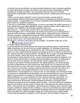 em pânico) por ter que enfretar uma hiper-atividade estética em toda a produção capitalista,
os criticos deprimidos por terem que enfretar uma hiper-atividade interpretativa, analitica,
simbólica da multidão conectada. Os economistas tendo que encarar o horizonte
hipertrofiado da gratuidade e da imaterialidade dos produtos reproduziveis (economia pós-
Google)
 Então, o crack é geral e radical! E ai vem outra boa questão, a própria idéia de
experimentação estética (Experimenta! experimenta!), visualização de estados complexos,
mapas mentais, a subjetividade na era da sua visualidade/reprodutibilidade técnica, como a
base mesmo do capitalismo cognitivo.
É isso que a universidade, as corporacões, os criticos e os artistas não estão suportando, é
esse upgrade para uma intelectualidade de massa, upgrade mental, onde o artista que era
exceção, virou p MODELO da produção capitalista e por ai vai.
Bom, parei aí ! :) Só para dizer que esse não é um problema provinciano aqui de
Pindamonhagaba, não! O Cicero jogou uma bomba. Sem dúvida que se não forçarmos a
barra em todas as frentes, universidade, politica publica, instituicões de arte, senhoras e
senhores curadores, professores doutores vão tentar enquadrar e museificar o presente….
Eu até radicalizaria a questão: pra que Bienal, numa cultura digital em tempo real? Bom, mas
aqui eu mesmo recuo, com outras tantas dúvidas.
Vou tentar ir a SP para o Seminário da Cultura Digital…Ou esperar vocês aqui no Rio
    •      Cicero Inacio da Silva disse 3:
Oi Giselle, Daniel, Patrícia e Ivana,
o que de certa forma eu tentei provocar foi: porque quem produz, pensa e dissemina arte
digital e eletrônica vive de certa forma em grupos separados, em exibições só para essa
forma de experimentação que se autodenomina “arte”? Será que isso vai continuar sendo
assim, ou o que a gente denomina de arte e tecnologia vai ser só um adendo no grande livro
das “histórias das artes do século XXXXX”? Há algo lá? Se há, porque não está disseminado
em outros campos, porque não circula nas mais variadas localidades, porque não é
apresentada em vários suportes etc etc…penso sinceramente que estamos chegando a um
ponto no qual a disseminação, a inserção dessas produções vai chegar e se disseminar, e
isso de certa forma vai decretar o fim dos grandes “shows” espetáculos que duram 1, 2
semanas e que exibem milhares de obras de “arte digital eletrônica”, pois esses espaços,
que foram fundamentais em certo momento de nosso século XXI, já cumpriram de certa
forma sua função. Ou seja, hoje vemos muitas universidades, como a própria Ivana postou
aqui no Fórum, promovendo o acesso a diversas ferramentas nos Pontos da Cultura, em
suas salas de aula, que radicalmente alteram a forma como ensinamos, pensamos e
disseminamos o que produzimos no campo da arte, da comunicação e da informação. Existe
um ponto que é a dependência da tecnologia, e isso eu sinceramente acho que é secundário
agora. O que precisamos é começar um processo longo de autonomia em relação às
experimentações com o que é possível com essa máquina chamada “computador”, um
pouco do que faz o grupo do “computing culture”, mas com mais intenções ligadas ao
desenvolvimento de ferramentas, experimentações de formatos e teorizações sobre
processos no lugar de pensar o pensado sobre o já dado…e isso de certa forma inviabiliza a
idéia de wikiversidade, já que se está no wiki já não é mais pesquisa nem desenvolvimento.
Enfim, como produzir não só resultados, mas ferramentas, processos, testes, gerando novas
imagens, padrões de acesso à textos e códigos, e criar uma comunidade que possa receber,
desenvolver, pensar, resignificar e implementar tecnologias tanto em comunicação quanto no
campo das artes? Se a gente conseguir chegar em 10 anos perto disso a gente resolve
muitos problemas ligados à recepção, à crítica que liga a “arte tecnológica” à lógica do
                                                                                         60
 