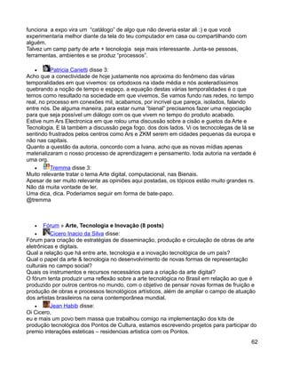 funciona a expo vira um “catálogo” de algo que não deveria estar ali :) e que você
experimentaria melhor diante da tela do teu computador em casa ou compartilhando com
alguém.
Talvez um camp party de arte + tecnologia seja mais interessante. Junta-se pessoas,
ferramentas, ambientes e se produz “processos”.

   •      Patricia Canetti disse 3:
Acho que a conectividade de hoje justamente nos aproxima do fenômeno das várias
temporalidades em que vivemos: os ortodoxos na idade média e nós aceleradíssimos
quebrando a noção de tempo e espaço. a equação destas várias temporalidades é o que
temos como resultado na sociedade em que vivemos. Se vamos fundo nas redes, no tempo
real, no processo em conexões mil, acabamos, por incrivel que pareça, isolados, falando
entre nós. De alguma maneira, para estar numa “bienal” precisamos fazer uma negociação
para que seja possível um diálogo com os que vivem no tempo do produto acabado.
Estive num Ars Electronica em que rolou uma discussão sobre a cisão e guetos da Arte e
Tecnologia. E lá também a discussão pega fogo, dos dois lados. Vi os tecnocolegas de lá se
sentindo frustrados pelos centros como Ars e ZKM serem em cidades pequenas da europa e
não nas capitais.
Quanto a questão da autoria, concordo com a Ivana. acho que as novas mídias apenas
materializaram o nosso processo de aprendizagem e pensamento. toda autoria na verdade é
uma org.
   •      Tremma disse 3:
Muito relevante tratar o tema Arte digital, computacional, nas Bienais.
Apesar de ser muito relevante as opiniões aqui postadas, os tópicos estão muito grandes rs.
Não dá muita vontade de ler.
Uma dica, dica. Poderiamos seguir em forma de bate-papo.
@tremma



   •   Fórum » Arte, Tecnologia e Inovação (8 posts)
    •     Cicero Inacio da Silva disse:
Fórum para criação de estratégias de disseminação, produção e circulação de obras de arte
eletrônicas e digitais.
Qual a relação que há entre arte, tecnologia e a inovação tecnológica de um país?
Qual o papel da arte & tecnologia no desenvolvimento de novas formas de representação
culturais no campo social?
Quais os instrumentos e recursos necessários para a criação da arte digital?
O fórum tenta produzir uma reflexão sobre a arte tecnológica no Brasil em relação ao que é
produzido por outros centros no mundo, com o objetivo de pensar novas formas de fruição e
produção de obras e processos tecnológicos artísticos, além de ampliar o campo de atuação
dos artistas brasileiros na cena contemporânea mundial.
    •     Jean Habib disse:
Oi Cicero,
eu e mais um povo bem massa que trabalhou comigo na implementação dos kits de
produção tecnológica dos Pontos de Cultura, estamos escrevendo projetos para participar do
premio interações esteticas – residencias artistica com os Pontos.
                                                                                         62
 