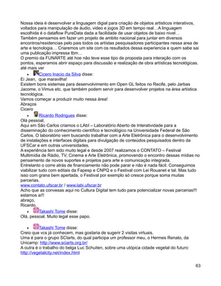 Nossa ideia é desenvolver a linguagem digial para criação de objetos artisticos interativos,
voltados para manipulação de áudio, video e jogos 3D em tempo real…A linguagem
escolhida é o dataflow PureData dada a facilidade de usar objetos de baixo nivel…
Também pensamos em fazer um projeto de ambito nacional para juntar em diversos
encontros/residencias pelo pais todos os artístas pesquisadores participantes nessa area de
arte e tecnologia… Criaremos um site com os resultados dessa experiencia e quem sabe sai
uma publicação impressa tbm…
O premio da FUNARTE até hoe não teve esse tipo de proposta para interação com os
pontos, esperamos abrir espaço para discussão e realização de obra artísticas tecnológicas.
até mais ver
    •      Cicero Inacio da Silva disse:
Ei Jean, que maravilha!
Existem bons sistemas para desenvolvimento em Open GL feitos no Recife, pelo Jarbas
Jacome, o Vimus etc. que também podem servir para desenvolver projetos na área artística
tecnológica.
Vamos começar a produzir muito nessa área!
Abraços
Cicero
    •      Ricardo Rodrigues disse:
Olá pessoal,
Aqui em São Carlos criamos o LAbI – Laboratório Aberto de Interatividade para a
disseminação do conhecimento científico e tecnológico na Universidade Federal de São
Carlos. O laboratório vem buscando trabalhar com a Arte Eletrônica para o desenvolvimento
de instalações e interfaces digitais para divulgação de conteúdos pesquisados dentro da
UFSCar e em outras universidades.
A experiência tem sido muito legal e desde 2007 realizamos o CONTATO – Festival
Multimídia de Rádio, TV, Cinema e Arte Eletrônica, promovendo o encontro dessas mídias no
pensamento de novos suportes e projetos para arte e comunicação integrada.
Entretanto o corre atrás de financiamento não pode parar e não é nada fácil. Conseguimos
viabilizar tudo com editais da Fapesp e CNPQ e o Festival com Lei Rouanet e tal. Mas tudo
isso com grana bem apertada, o Festival por exemplo só cresce porque soma muitas
parcerias.
www.contato.ufscar.br / www.labi.ufscar.br
Acho que as convesas aqui no Cultura Digital tem tudo para potencializar novas parcerias!!!
estamos aí!!
abraço,
Ricardo.
    •      Takashi Tome disse:
Olá, pessoal. Muito legal esse papo.

   •      Takashi Tome disse:
Creio que vcs já conhecem, mas gostaria de sugerir 2 visitas virtuais.
Uma é para o grupo SCIarts, do qual participa um professor meu, o Hermes Renato, da
Unicamp: http://www.sciarts.org.br/
A outra é o trabalho do belga Luc Schuiten, sobre uma utópica cidade vegetal do futuro:
http://vegetalcity.net/index.html


                                                                                          63
 