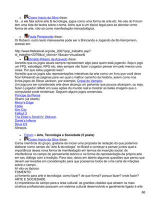 •     Cicero Inacio da Silva disse:
foi…e ele fala sobre arte & tecnologia, jogos como uma forma de arte etc. No site do Fórum
tem uma lista de textos sobre o tema. Acho que é um tópico legal para se abordar como
forma de arte, não só como manifestação mercadológica.

   •    Paula Perissinotto disse:
Oi Robson, outro texto interessante pode ser o Brincando e Jogando de Bo Kampmann,
acesse em:

http://www.filefestival.org/site_2007/pop_trabalho.asp?
id_trabalho=2076&cd_idioma=1&acao=visualizar&
    •      Elinaldo Ribeiro de Azevedo disse:
Acredito que os jogos atuais sempre representam algo para quem está jogando. Seja o jogo
um FPS, estratégia, RPG etc, eles sempre vão fazer o jogador pensar em pelo menos uma
coisa: Por que estou jogando isso?
Acredito que os jogos são representações interativas da arte como um livro que você deve
ficar folheando as páginas para ver qual o melhor caminho da história, assim como nos
livros-jogos do Steve Jackson, por exemplo, Cripta do Vampiro.
Um jogo pra ser considerado arte deve alcança um partamar que poucos alcançam, ou seja,
fazer o jogador refletir em suas ações do mundo real e mostrar as belas imagens que o
computador pode renderizar. Seguem alguns jogos comerciais:
Principe da Persia
Okami (Já citado)
Mirror’s Edge
Fable
Sim City
Fallout 3
The Elder’s Scroll IV: Oblivion
Dante’s Inferno
Deus EX
Abraços.

   •    Fórum » Arte, Tecnologia e Sociedade (5 posts)
    •      Cicero Inacio da Silva disse:
Caros membros do grupo, gostaria de iniciar uma proposta de redação do que podemos
elaborar como campo da “arte & tecnologia” no Brasil e começar a pensar juntos qual a
importância dessa nova forma de manifestação em termos de inserção social, de
interferência no campo do pensamento teórico e na forma de representação da própria arte
em seu diálogo com a tradição. Para isso, deixo em aberto algumas questões que penso que
devem ser levadas em consideração para que possamos todos ter uma carta de inteções
sobre o campo.
Aí vão os tópicos:
FOMENTO:
a) fomento para arte e tecnologia: como fazer? de que forma? porque fazer? onde fazer?
ARTE E SOCIEDADE
b) importância do campo para a área cultural: as grandes cidades que atraem os mais
criativos profissionais possuem um sistema cultural desenvolvido e geralmente ligado à arte
                                                                                         66
 