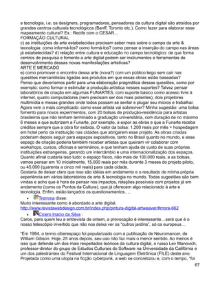 e tecnologia, i.e. os designers, programadores, pensadores da cultura digital são atraídos por
grandes centros culturais tecnológicos (Banff, Toronto etc.). Como fazer para elaborar esse
mapeamento cultural? Ex.: Recife com o CESAR…
FORMAÇÃO CULTURAL
c) as instituições de arte estabelecidas precisam saber mais sobre o campo da arte &
tecnologia: como informá-los? como formá-los? como pensar a inserção do campo nas áreas
já estabelecidas? d) relação entre cultura e educação no campo tecnológico: de que forma
centros de pesquisa e fomento a arte digital podem ser instrumentos e ferramentas de
desenvolvimento dessas novas manifestações artistícas?
ARTE E MERCADO
e) como promover o encontro dessa arte (nova?) com um público leigo sem cair nas
questões mercantilistas ligadas aos produtos em que essas obras estão baseadas?
Penso que deveríamos partir para uma elaboração pragmática dessas questões, como por
exemplo: como formar e estimular a produção artística nesses suportes? Talvez pensar
laboratórios de criação em algumas FUNARTES, com suporte básico como acesso livre à
internet, quatro computadores (nem precisam ser dos mais potentes), dois projetores
multimídia e mesas grandes onde todos possam se sentar e plugar seu micros e trabalhar.
Agora vem o mais complicado: como esse artista vai sobreviver? Minha sugestão: uma bolsa
fomento para novos experimentos, com 20 bolsas de produção-residência para artistas
brasileiros que não tenham terminado a graduação universitária, com duração de no máximo
6 meses e que autorizem a Funarte, por exemplo, a expor as obras e que a Funarte receba
créditos sempre que a obra for exibida. O valor da bolsa: 1.200 reais por mês + hospedagem
em hotel perto da instituição nas cidades que abrigarem esse projeto. As obras criadas
poderiam depois seguir para espaços expositivos, tanto no Brasil quanto no mundo, e esse
espaço de criação poderia também receber artistas que queiram vir colaborar com
workshops, cursos, oficinas e seminários, e que tenham ajuda de custo de suas próprias
instituições estrangeiras, gerando um intercâmbio e uma internacionalização dos espaços.
Quanto afinal custaria isso tudo: o espaço físico, não mais de 100.000 reais, e as bolsas,
vamos pensar em 10 inicialmente, 15.000 reais por mês durante 3 meses do projeto piloto,
ou 45.000 (quarenta a cinco mil reais) para cada cidade.
Gostaria de deixar claro que isso são idéias em andamento e o resultado de minha própria
experiência em vários laboratórios de arte & tecnologia no mundo. Todas sugestões são bem
vindas e acho que é hora de pensar nos impactos, relações possíveis com projetos já em
andamento (como os Pontos da Cultura), que já oferecem algo relacionado à arte e
tecnologia. Enfim, estão lançados os questionamentos….
    •      Tremma disse:
Muito interessante como é abordado a arte digital.
http://www.revistawebdesign.com.br/index.php/pintura-digital-artweaver/#more-662
    •      Cicero Inacio da Silva :
Caros, para quem leu a entrevista de ontem, a provocação é interessante…será que é o
nosso telescópio invertido que não nos deixa ver os “outros jardins”, só os europeus…

“Em 1984, o termo ciberespaço foi popularizado com a publicação de Neuromancer, de
William Gibson. Hoje, 25 anos depois, seu uso não faz mais o menor sentido. Ao menos é
isso que defende um dos mais respeitados teóricos da cultura digital, o russo Lev Manovich,
professor-diretor do grupo de Estudos Culturais do Software na Universidade da Califórnia e
um dos palestrantes do Festival Internacional de Linguagem Eletrônica (FILE) deste ano.
Projetada como uma utopia na ficção cyberpunk, a web se concretizou e, com o tempo, “foi
                                                                                          67
 