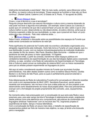 totalmente domesticada e assimilada”. Não há mais razão, portanto, para diferenciar online
de offline, ou mesmo cultura de tecnologia: “Esses espaços se fundiram e hoje são um fluxo
contínuo”. (Rafael Cabral, Caderno Link, O Estado de S. Paulo, 17 de agosto de 2009).

    •     Alvaro Malaguti disse:
Cícero, o que é técnica e o que é tecnologia?
Pergunto porque desconfio que assumir tecnologia e cultura como a mesma dimensão da
vida pode nos levar a algumas encruzilhadas. Um exemplo: sobre Cultura (ou Culturas) é
quase que um consenso de que não é possível fazer um juízo de valor, sobre o que é uma
cultura melhor ou pior, desenvolvida ou não-desenvolvida. Já sobre a técnica, achei que já
tinhamos superado a idéia de sua neutralidade, ou seja, que é possível sim fazer um juízo
sobre ela e seu contéudo. Pelo visto voltamos atrás…..
    •     Alvaro Malaguti disse:
Salve Cícero, ampliando a discussão sobre as possibilidades dos espaços da Funarte que
estão sendo conectados ao backbone da rede Ipê:

Parta signficativa do potencial da Funarte está nos eventos e atividades organizados e/ou
abrigados regularmente pela instituição. Outro fato torna a Funarte um caso singular, que é a
sua distribuição no país, com os maiores imóveis/equipamentos da instituição localizados
nas cidades do Rio de Janeiro, São Paulo, Brasília e Belo Horizonte – cidades em que o
backbone da rede Ipê possui a maior capacidade, 10 Gigabits.
Seria possível então, a partir da conexão, transformar estes espaços públicos em
verdadeiros laboratórios de experimentação do uso das tecnologias digitais para a expressão
artística, ou seja, constituir uma Rede de Laboratórios de Experimentação em Tecnologia,
Arte e Cultura e assim prover as instituições do sistema MinC com os meios necessários
para que os artistas possam experimentar as linguagens do porvir.

Até aqui só estou considerando aqueles imóveis da Funarte que acumulam funções
administrativas, mas além destes existem outros como os teatros Glauce Rocha, Cacilda
Becker e o de Arena de São Paulo, para os quais é perfeitamente possível extender a
conexão à rede Ipê.

Esta idéia/proposta da Rede de Laboratórios Funarte já foi conversada em diferente ocasiões
com você e com representantes do MinC (SPC, Secretaria Executiva), sendo sempre
recebida com entusiasmo. Isto me leva a crer que a idéia pode ser um dos projetos a ser
desenvolvido como desdobramento do nosso atual projeto-piloto. Para isso precisaríamos
avançar com a formatação do projeto propriamente dito (conceito, usos, equipamentos,
custos…).

No momento estou mais preocupado com a conceituação do que seria esta Rede e seus
possíveis usos, pois este campo da Arte & Tecnologia é relativamente amplo, englobando
desde práticas como arte eletrônica e/ou computacional, até práticas de combinação das
linguagens artísticas “tradicionais” com os recursos das TIC, originando projetos e
experiências de teatro, dança e música telemáticas.
Com a conceituação da Rede um pouco mais clara, o trabalho de especificação de
equipamentos poderá ser feito de maneira mais objetiva, ou seja, já tendo uma bússuola
para a navegação.


                                                                                             68
 