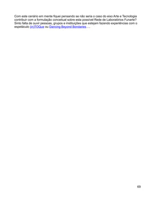 Com este cenário em mente fiquei pensando se não seria o caso do eixo Arte e Tecnologia
contribuir com a formulação conceitual sobre esta possível Rede de Laboratórios Funarte?
Sinto falta de ouvir pessoas, grupos e instituições que estejam fazendo experiências com o
espetáculo (in)TOQue ou Dancing Beyond Bondaries….




                                                                                             69
 
