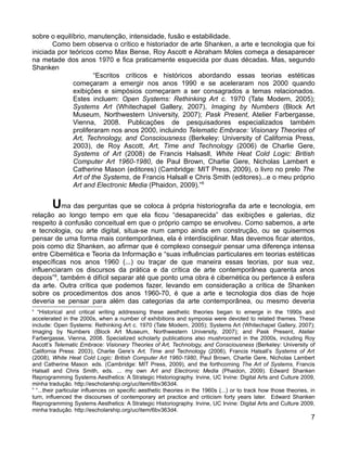 sobre o equilíbrio, manutenção, intensidade, fusão e estabilidade.
       Como bem observa o crítico e historiador de arte Shanken, a arte e tecnologia que foi
iniciada por teóricos como Max Bense, Roy Ascott e Abraham Moles começa a desaparecer
na metade dos anos 1970 e fica praticamente esquecida por duas décadas. Mas, segundo
Shanken
                      “Escritos críticos e históricos abordando essas teorias estéticas
              começaram a emergir nos anos 1990 e se aceleraram nos 2000 quando
              exibições e simpósios começaram a ser consagrados a temas relacionados.
              Estes incluem: Open Systems: Rethinking Art c. 1970 (Tate Modern, 2005);
              Systems Art (Whitechapel Gallery, 2007), Imaging by Numbers (Block Art
              Museum, Northwestern University, 2007); Pask Present, Atelier Farbergasse,
              Vienna, 2008. Publicações de pesquisadores especializados também
              proliferaram nos anos 2000, incluindo Telematic Embrace: Visionary Theories of
              Art, Technology, and Consciousness (Berkeley: University of California Press,
              2003), de Roy Ascott, Art, Time and Technology (2006) de Charlie Gere,
              Systems of Art (2008) de Francis Halsasll, White Heat Cold Logic: British
              Computer Art 1960-1980, de Paul Brown, Charlie Gere, Nicholas Lambert e
              Catherine Mason (editores) (Cambridge: MIT Press, 2009), o livro no prelo The
              Art of the Systems, de Francis Halsall e Chris Smith (editores)...e o meu próprio
              Art and Electronic Media (Phaidon, 2009).”8


        Uma das perguntas que se coloca à própria historiografia da arte e tecnologia, em
relação ao longo tempo em que ela ficou “desaparecida” das exibições e galerias, diz
respeito à confusão conceitual em que o próprio campo se envolveu. Como sabemos, a arte
e tecnologia, ou arte digital, situa-se num campo ainda em construção, ou se quisermos
pensar de uma forma mais contemporânea, ela é interdisciplinar. Mas devemos ficar atentos,
pois como diz Shanken, ao afirmar que é complexo conseguir pensar uma diferença intensa
entre Cibernética e Teoria da Informação e “suas influências particulares em teorias estéticas
específicas nos anos 1960 (...) ou traçar de que maneira essas teorias, por sua vez,
influenciaram os discursos da prática e da crítica de arte contemporânea quarenta anos
depois”9, também é difícil separar até que ponto uma obra é cibernética ou pertence à esfera
da arte. Outra crítica que podemos fazer, levando em consideração a crítica de Shanken
sobre os procedimentos dos anos 1960-70, é que a arte e tecnologia dos dias de hoje
deveria se pensar para além das categorias da arte contemporânea, ou mesmo deveria
8
   “Historical and critical writing addressing these aesthetic theories began to emerge in the 1990s and
accelerated in the 2000s, when a number of exhibitions and symposia were devoted to related themes. These
include: Open Systems: Rethinking Art c. 1970 (Tate Modern, 2005); Systems Art (Whitechapel Gallery, 2007);
Imaging by Numbers (Block Art Museum, Northwestern University, 2007); and Pask Present, Atelier
Farbergasse, Vienna, 2008. Specialized scholarly publications also mushroomed in the 2000s, including Roy
Ascott’s Telematic Embrace: Visionary Theories of Art, Technology, and Consciousness (Berkeley: University of
California Press: 2003), Charlie Gere’s Art, Time and Technology (2006), Francis Halsall’s Systems of Art
(2008), White Heat Cold Logic: British Computer Art 1960-1980, Paul Brown, Charlie Gere, Nicholas Lambert
and Catherine Mason, eds. (Cambridge: MIT Press, 2009), and the forthcoming The Art of Systems, Francis
Halsall and Chris Smith, eds. ... my own Art and Electronic Media (Phaidon, 2009). Edward Shanken
Reprogramming Systems Aesthetics: A Strategic Historiography. Irvine, UC Irvine: Digital Arts and Culture 2009,
minha tradução. http://escholarship.org/uc/item/6bv363d4.
9
  “...their particular influences on specific aesthetic theories in the 1960s (...) or to track how those theories, in
turn, influenced the discourses of contemporary art practice and criticism forty years later. Edward Shanken
Reprogramming Systems Aesthetics: A Strategic Historiography. Irvine, UC Irvine: Digital Arts and Culture 2009,
minha tradução. http://escholarship.org/uc/item/6bv363d4.
                                                                                                                    7
 