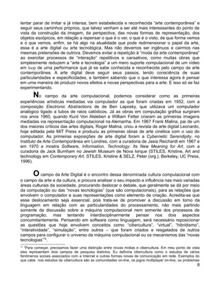 tentar parar de imitar a já intensa, bem estabelecida e reconhecida “arte contemporânea” e
seguir seus caminhos próprios, que talvez venham a ser até mais interessantes do ponto de
vista da construção da imagem, da perspectiva, das novas formas de representação, dos
objetos escópicos, em relação a repensar o que é o ver, o que é o visto, de que forma vemos
e o que vemos, enfim, se há algo na atualidade que pode redimensionar o papel da arte,
essa é a arte digital ou arte tecnológica. Mas não devemos ser ingênuos e cairmos nas
mesmas pretensões de outrora. Devemos evitar a repetição à “moda da arte contemporânea”
ao exercitar processos de “interação” repetitivos e cansativos, como muitas obras que
simplesmente reduzem a “arte e tecnologia” a um mero suporte computacional de um vídeo
em loop de uma performance que já se sabe conhecida e reconhecida pelo campo da arte
contemporânea. A arte digital deve seguir seus passos, tendo consciência de suas
particularidades e especificidades, e também sabendo que o que interessa agora é pensar
em uma maneira de produzir novos efeitos e novas perspectivas para a arte. E isso só se faz
experimentando.
       No     campo da arte computacional, podemos considerar como as primeiras
experiências artísticas mediadas via computador as que foram criadas em 1952, com a
composição Electronic Abstractions de de Ben Laposky, que utilizava um computador
analógico ligado a tubos de raios catódicos. Já as obras em computação gráfica surgiram
nos anos 1960, quando Kurd Von Alsleben e William Fetter criaram as primeiras imagens
mediadas via representação computacional na Alemanha. Em 1967 Frank Malina, pai de um
dos maiores críticos das artes digitais, Roger Malina, criou a revista de arte digital Leonardo,
hoje editada pela MIT Press e produziu as primeiras obras de arte cinética com o uso do
computador. As primeiras exposições de arte digital foram a Cybernetic Serendipity, no
Instituto de Arte Contemporânea em Londres, com a curadoria de Jasia Reichardt em 1967 e
em 1970 a mostra Software, Information, Technology: Its New Meaning for Art, com a
curadoria de Jack Burnham no Jewish Museum de Nova Iorque (STILES, Kristine, Art and
technology em Contemporary Art. STILES, Kristine & SELZ, Peter (org.), Berkeley, UC Press,
1996).


       O campo da Arte Digital é o encontro dessa denominada cultura computacional com
o campo da arte e da cultura, e procura analisar o seu impacto e influência nas mais variadas
áreas culturais da sociedade, procurando deslocar o debate, que geralmente se dá por meio
da computação ou das “novas tecnologias” (que são computacionais), para as relações que
envolvem o computador e suas representações como elemento de criação. Acredita-se que
esse deslocamento seja essencial, pois trata-se de promover a discussão em torno da
linguagem em relação com as particularidades do processamento, não mais partindo
somente da discussão sobre a máquina computacional nem somente dos processos de
programação, mas tentando interdisciplinarmente pensar nos dois aspectos
concomitantemente. Pensando em software como linguagem, será necessário reposicionar
as questões que hoje envolvem conceitos como “cibercultura”, “virtual”, “hibridismo”,
“interatividade”, “simulação”, entre outros – que foram criados e resgatados de outros
campos para configurar o universo da máquina computacional ou os mecanismos das “novas
tecnologias”10.
10
  “Para começar, precisamos fazer uma distinção entre novas mídias e cibercultura. Em meu ponto de vista
eles representam dois campos de pesquisa distintos. Eu definiria cibercultura como o estudos de vários
fenômenos sociais associados com a Internet e outras formas novas de comunicação em rede. Exemplos do
que cabe nos estudos da cibercultura são as comunidades on-line, os jogos multiplayer on-line, os problemas
                                                                                                         8
 