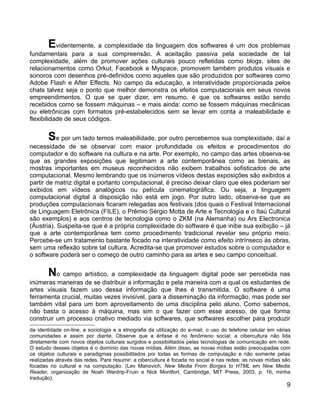 Evidentemente, a complexidade da linguagem dos softwares é um dos problemas
fundamentais para a sua compreensão. A aceitação passiva pela sociedade de tal
complexidade, além de promover ações culturais pouco refletidas como blogs, sites de
relacionamentos como Orkut, Facebook e Myspace, promovem também produtos visuais e
sonoros com desenhos pré-definidos como aqueles que são produzidos por softwares como
Adobe Flash e After Effects. No campo da educação, a interatividade proporcionada pelos
chats talvez seja o ponto que melhor demonstra os efeitos computacionais em seus novos
empreendimentos. O que se quer dizer, em resumo, é que os softwares estão sendo
recebidos como se fossem máquinas – e mais ainda: como se fossem máquinas mecânicas
ou eletrônicas com formatos pré-estabelecidos sem se levar em conta a maleabilidade e
flexibilidade de seus códigos.


       Se por um lado temos maleabilidade, por outro percebemos sua complexidade, daí a
necessidade de se observar com maior profundidade os efeitos e procedimentos do
computador e do software na cultura e na arte. Por exemplo, no campo das artes observa-se
que as grandes exposições que legitimam a arte contemporânea como as bienais, as
mostras importantes em museus reconhecidos não exibem trabalhos sofisticados de arte
computacional. Mesmo lembrando que os inúmeros vídeos destas exposições são exibidos a
partir de matriz digital e portanto computacional, é preciso deixar claro que eles poderiam ser
exibidos em vídeos analógicos ou película cinematográfica. Ou seja, a linguagem
computacional digital à disposição não está em jogo. Por outro lado, observa-se que as
produções computacionais ficaram relegadas aos festivais (dos quais o Festival Internacional
de Linguagem Eletrônica (FILE), o Prêmio Sérgio Motta de Arte e Tecnologia e o Itaú Cultural
são exemplos) e aos centros de tecnologia como o ZKM (na Alemanha) ou Ars Electronica
(Áustria). Suspeita-se que é a própria complexidade do software é que inibe sua exibição – já
que a arte contemporânea tem como procedimento tradicional revelar seu próprio meio.
Percebe-se um tratamento bastante focado na interatividade como efeito intrínseco às obras,
sem uma reflexão sobre tal cultura. Acredita-se que promover estudos sobre o computador e
o software poderá ser o começo de outro caminho para as artes e seu campo conceitual.


       No campo artístico, a complexidade da linguagem digital pode ser percebida nas
inúmeras maneiras de se distribuir a informação e pela maneira com a qual os estudantes de
artes visuais fazem uso dessa informação que lhes é transmitida. O software é uma
ferramenta crucial, muitas vezes invisível, para a disseminação da informação, mas pode ser
também vital para um bom aproveitamento de uma disciplina pelo aluno. Como sabemos,
não basta o acesso à máquina, mas sim o que fazer com esse acesso, de que forma
construir um processo criativo mediado via softwares, que softwares escolher para produzir
da identidade on-line, a sociologia e a etnografia da utilização do e-mail, o uso do telefone celular em várias
comunidades e assim por diante. Observe que a ênfase é no fenômeno social; a cibercultura não lida
diretamente com novos objetos culturais surgidos e possibilitados pelas tecnologias de comunicação em rede.
O estudo desses objetos é o domínio das novas mídias. Além disso, as novas mídias estão preocupadas com
os objetos culturais e paradigmas possibilitados por todas as formas de computação e não somente pelas
realizadas através das redes. Para resumir: a cibercultura é focada no social e nas redes; as novas mídias são
focadas no cultural e na computação. (Lev Manovich, New Media From Borges to HTML em New Media
Reader, organização de Noah Wardrip-Fruin e Nick Montfort, Cambridge, MIT Press, 2003, p. 16, minha
tradução).
                                                                                                             9
 