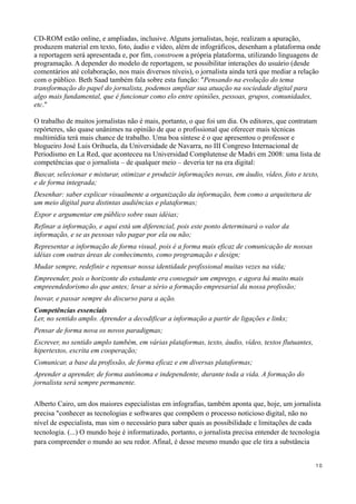 CD-ROM estão online, e ampliadas, inclusive. Alguns jornalistas, hoje, realizam a apuração,
produzem material em texto, foto, áudio e vídeo, além de infográficos, desenham a plataforma onde
a reportagem será apresentada e, por fim, constroem a própria plataforma, utilizando linguagens de
programação. A depender do modelo de reportagem, se possibilitar interações do usuário (desde
comentários até colaboração, nos mais diversos níveis), o jornalista ainda terá que mediar a relação
com o público. Beth Saad também fala sobre esta função: "Pensando na evolução do tema
transformação do papel do jornalista, podemos ampliar sua atuação na sociedade digital para
algo mais fundamental, que é funcionar como elo entre opiniões, pessoas, grupos, comunidades,
etc."

O trabalho de muitos jornalistas não é mais, portanto, o que foi um dia. Os editores, que contratam
repórteres, são quase unânimes na opinião de que o profissional que oferecer mais técnicas
multimídia terá mais chance de trabalho. Uma boa síntese é o que apresentou o professor e
blogueiro José Luis Orihuela, da Universidade de Navarra, no III Congreso Internacional de
Periodismo en La Red, que aconteceu na Universidad Complutense de Madri em 2008: uma lista de
competências que o jornalista – de qualquer meio – deveria ter na era digital:
Buscar, selecionar e misturar, otimizar e produzir informações novas, em áudio, vídeo, foto e texto,
e de forma integrada;
Desenhar: saber explicar visualmente a organização da informação, bem como a arquitetura de
um meio digital para distintas audiências e plataformas;
Expor e argumentar em público sobre suas idéias;
Refinar a informação, e aqui está um diferencial, pois este ponto determinará o valor da
informação, e se as pessoas vão pagar por ela ou não;
Representar a informação de forma visual, pois é a forma mais eficaz de comunicação de nossas
idéias com outras áreas de conhecimento, como programação e design;
Mudar sempre, redefinir e repensar nossa identidade profissional muitas vezes na vida;
Empreender, pois o horizonte do estudante era conseguir um emprego, e agora há muito mais
empreendedorismo do que antes; levar a sério a formação empresarial da nossa profissão;
Inovar, e passar sempre do discurso para a ação.
Competências essenciais
Ler, no sentido amplo. Aprender a decodificar a informação a partir de ligações e links;
Pensar de forma nova os novos paradigmas;
Escrever, no sentido amplo também, em várias plataformas, texto, áudio, vídeo, textos flutuantes,
hipertextos, escrita em cooperação;
Comunicar, a base da profissão, de forma eficaz e em diversas plataformas;
Aprender a aprender, de forma autônoma e independente, durante toda a vida. A formação do
jornalista será sempre permanente.

Alberto Cairo, um dos maiores especialistas em infografias, também aponta que, hoje, um jornalista
precisa "conhecer as tecnologias e softwares que compõem o processo noticioso digital, não no
nível de especialista, mas sim o necessário para saber quais as possibilidade e limitações de cada
tecnologia. (...) O mundo hoje é informatizado, portanto, o jornalista precisa entender de tecnologia
para compreender o mundo ao seu redor. Afinal, é desse mesmo mundo que ele tira a substância


                                                                                                    10
 