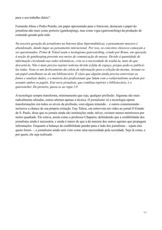 para o seu trabalho diário”.

Fernanda Abras e Pedro Penido, em paper apresentado para o Intercom, destacam o papel do
jornalista não mais como porteiro (gatekeeping), mas como vigia (gatewatching) da produção de
conteúdo gerado pela rede.

Na terceira geração do jornalismo na Internet (fase hipermidiática), o pensamento massivo é
abandonado, dando lugar ao pensamento interacional. Por isso, os conceitos clássicos começam a
ser questionados. Primo & Träsel usam o neologismo gatewatching, criado por Bruns, em oposição
à noção de gatekeeping presente nos meios de comunicação de massa: Devido à quantidade de
informação circulando nas redes telemáticas, cria-se a necessidade de avaliá-la, mais do que
descartá-la. Não é mais preciso rejeitar notícias devido à falta de espaço, porque pode-se publicá-
las todas. Nota-se um deslocamento da coleta de informação para a seleção da mesma. Assume-se
um papel semelhante ao de um bibliotecário. É claro que alguém ainda precisa entrevistar as
fontes e analisar dados, e a maioria dos profissionais que lidam com o webjornalismo acabam por
assumir ambos os papéis. Este novo jornalista, que combina repórter e bibliotecário, é o
gatewatcher. Do porteiro, passa-se ao vigia 2.0

A tecnologia sempre transforma, minimamente que seja, qualquer profissão. Algumas são mais
radicalmente afetadas, outras alteram apenas a técnica. O jornalismo vê a tecnologia operar
transformações em todos os níveis da profissão, com alguns temendo – e outros comemorando –
inclusive a chance de sua própria extinção. Gay Talese, em entrevista em vídeo ao jornal O Estado
de S. Paulo, disse que os jornais ainda são instituições onde, talvez, existam menos mentirosos por
metro quadrado. Ele estava, assim como o professor Chaparro, defendendo que a credibilidade dos
jornalistas ainda é necessária, e ainda é maior do que a da maioria dos outros agentes que propagam
informações. Enquanto a balança da credibilidade pender para o lado dos jornalistas – sejam eles
quem forem –, o jornalismo ainda será visto como uma necessidade pela sociedade. Seja lá como, e
por quem, ele seja realizado.




                                                                                                 11
 