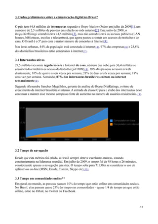 3. Dados preliminares sobre a comunicação digital no Brasil*

O país tem 64,8 milhões de internautas segundo o Ibope Nielsen Online em julho de 2009[1], um
aumento de 2,5 milhões de pessoas em relação ao mês anterior[2]. Em junho de 2008, o
Ibope/NetRatings contabilizava 41,5 milhões[3], mas não contabilizava os acessos públicos (LAN
houses, bibliotecas, escolas e telecentros), que agora passou a somar aos acessos do trabalho e de
casa. O Brasil é o 5º país com o maior número de conexões à Internet[4].
Nas áreas urbanas, 44% da população está conectada à internet[5]. 97% das empresas[6] e 23,8%
dos domicílios brasileiros estão conectados à internet[7].

3.1 Internautas ativos
27,5 milhões acessam regularmente a Internet de casa, número que sobe para 36,4 milhões se
considerados também os acesso do trabalho (jul/2009)[8]. 38% das pessoas acessam à web
diariamente; 10% de quatro a seis vezes por semana; 21% de duas a três vezes por semana; 18%
uma vez por semana. Somando, 87% dos internautas brasileiros entram na internet
semanalmente[2].
Segundo Alexandre Sanches Magalhães, gerente de análise do Ibope//NetRatings, o ritmo de
crescimento da internet brasileira é intenso. A entrada da classe C para o clube dos internautas deve
continuar a manter esse mesmo compasso forte de aumento no número de usuários residenciais.[9].




3.2 Tempo de navegação

Desde que esta métrica foi criada, o Brasil sempre obteve excelentes marcas, estando
constantemente na liderança mundial. Em julho de 2009, o tempo foi de 48 horas e 26 minutos,
considerando apenas a navegação em sites. O tempo sobe para 71h30m se considerar o uso de
aplicativos on-line (MSN, Emule, Torrent, Skype etc)[10].

3.3 Tempo em comunidades online**
Em geral, no mundo, as pessoas passam 10% do tempo que estão online em comunidades sociais.
No Brasil, elas passam quase 25% do tempo em comunidades – quase 1/4 do tempo em que estão
online, estão no Orkut, no Twitter ou Facebook.



                                                                                                   12
 