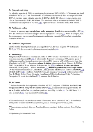 3.4 Comércio eletrônico
No primeiro semestre de 2008, as compras on-line somaram R$ 3,8 bilhões (45% mais do que igual
período de 2007)[11]. O ano fechou em R$ 8,2 bilhões (crescimento de 30% na comparação com
2007). A previsão para o primeiro semestre de 2009 era de R$ 4,5 bilhões[12], mas, mesmo com
crise, o faturamento foi de R$ 4,8 bilhões, 27% a mais em relação ao mesmo período de 2008. O
valor médio das compras é de 323 reais[13]. A previsão é que o ano feche em R$ 10,6 bilhões.

3.5 Publicidade on-line
A internet se tornou o terceiro veículo de maior alcance no Brasil, atrás apenas de rádio e TV[14].
87% dos internautas utilizam a rede para pesquisar produtos e serviços[15]. Antes de comprar, 90%
dos consumidores ouvem sugestões de pessoas conhecidas, enquanto 70% confiam em opiniões
expressas online[16].

3.6 Venda de Computadores
São 60 milhões de computadores em uso, segundo a FGV, devendo chegar a 100 milhões em
2012[17]. 95% das empresas brasileiras possuem computador[18].

3.7 Banda larga
Atingimos 10,04 milhões de conexões em junho de 2008: um ano e meio antes do previsto, já que
essa era a projeção para 2010[19]. O último dado, do primeiro semetre de 2009, aponta quase 11
milhões de conexões. Somando as conexões móveis (3G), chega-se a 13 milhões. A previsão é de
15 milhões em 2010[***]. Quanto ao volume de dados, o incremento foi de 56 vezes de 2002 até
2007. E a projeção é de um aumento de 8 vezes até 2012[20]; o número de conexões móveis
cresceu de 233 mil para 1,31 milhão em um ano[21]; Sistemas gratuitos de banda larga sem fio
(Wi-Fi) funcionam nas orlas de Copacabana, Leme, Ipanema e Leblon, nos Morros Santa Marta[22]
e Cidade de Deus[23] e na Praça Roberto Silveira, em Duque de Caxias[24]. Estão nos planos: São
João de Meriti, Belford Roxo, Mesquita, Nova Iguaçu, Nilópolis, Rocinha, Pavão-Pavãozinho,
Cantagalo e 58 km da Avenida Brasil[25], todos no Rio de Janeiro.


3.8 No Mundo
O número de usuários de computador vai dobrar até 2012, chegando a 2 bilhões. A cada dia, 500
mil pessoas entram pela primeira vez na Internet[26], a cada minuto são disponibilizadas 20
horas de vídeo no YouTube[27] e cada segundo um novo blog é criado[28]. Em 1982 havia 315
sites na Internet[29]. Hoje existem 174 milhões[30].



*Dados retirados do site Estatísticas sobre a internet no Brasil (atualizado em 23 de outubro de
2009); todos os dados tem links de referência para as notícias que serviram de fonte.

**Dados de apresentação feita por Jonathan Carson, presidente do International Ibope/Nielsen
Online

***Apresentação Barômetro Cisco



                                                                                                   13
 