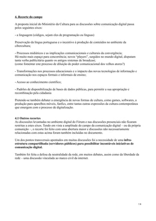4. Recorte do campo

A proposta inicial do Ministério da Cultura para as discussões sobre comunicação digital passa
pelos seguintes eixos:

- a linguagem (códigos, sejam eles de programação ou línguas)

Preservação da língua portuguesa e o incentivo à produção de conteúdos no ambiente da
cibercultura;

- Processos midiáticos e as implicações comunicacionais e culturais da convergência;
Há muito mais espaço para concorrência; novos “players”, surgidos no mundo digital, disputam
tanta verba publicitária quanto os antigos sistemas de broadcast;
(como fomentar este processo de diluição do poder comunicacional dos velhos atores?)

- Transformações nos processos educacionais e o impacto das novas tecnologias de informação e
comunicação nos espaços formais e informais de ensino;

- Acesso ao conhecimento científico;

- Padrões de disponibilização de bases de dados públicas, para permitir a sua apropriação e
recombinação pela cidadania

Pretende-se também debater a emergência de novas formas de cultura, como games, softwares, a
produção para aparelhos móveis, fanfics, entre tantas outras expressões da cultura contemporânea
que emergem com o processo de digitalização.


4.1 Outros recortes
As discussões levantadas no ambiente digital do Fórum e nas discussões presenciais não ficaram
restritas a estes eixos. Tendo em vista a amplitude do campo da comunicação digital – ou da própria
comunição –, o recorte foi feito com uma abertura maior e discussões não necessariamente
relacionadas com estas acima foram também incluídas no documento.

Um dos pontos transversais apontados em muitas discussões foi a necessidade de uma infra-
estrutura compartilhada (servidores públicos) para possibilitar incontáveis iniciativas de
comunicação digital.

Também foi feita a defesa da neutralidade da rede, em muitos debates, assim como da liberdade da
rede – uma discussão vinculada ao marco civil da internet.




                                                                                                   14
 